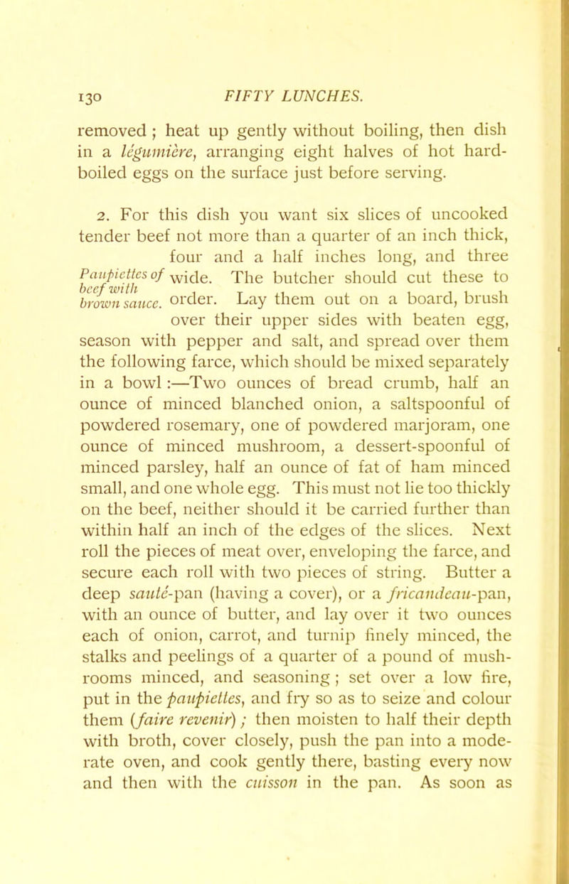 removed ; heat up gently without boiling, then dish in a legumiere, arranging eight halves of hot hard- boiled eggs on the surface just before serving. 2. For this dish you want six slices of uncooked tender beef not more than a quarter of an inch thick, four and a half inches long, and three Panjndies of wicie. The butcher should cut these to brown sauce, order. Lay them out on a board, brush over their upper sides with beaten egg, season with pepper and salt, and spread over them the following farce, which should be mixed separately in a bowl :—Two ounces of bread crumb, half an ounce of minced blanched onion, a saltspoonful of powdered rosemary, one of powdered marjoram, one ounce of minced mushroom, a dessert-spoonful of minced parsley, half an ounce of fat of ham minced small, and one whole egg. This must not lie too thickly on the beef, neither should it be carried further than within half an inch of the edges of the slices. Next roll the pieces of meat over, enveloping the farce, and secure each roll with two pieces of string. Butter a deep saute-pan (having a cover), or a fricandeau-pan, with an ounce of butter, and lay over it two ounces each of onion, carrot, and turnip finely minced, the stalks and peelings of a quarter of a pound of mush- rooms minced, and seasoning ; set over a low fire, put in the paupiettes, and fry so as to seize and colour them (faire revenir); then moisten to half their depth with broth, cover closely, push the pan into a mode- rate oven, and cook gently there, basting every now and then with the cuisson in the pan. As soon as