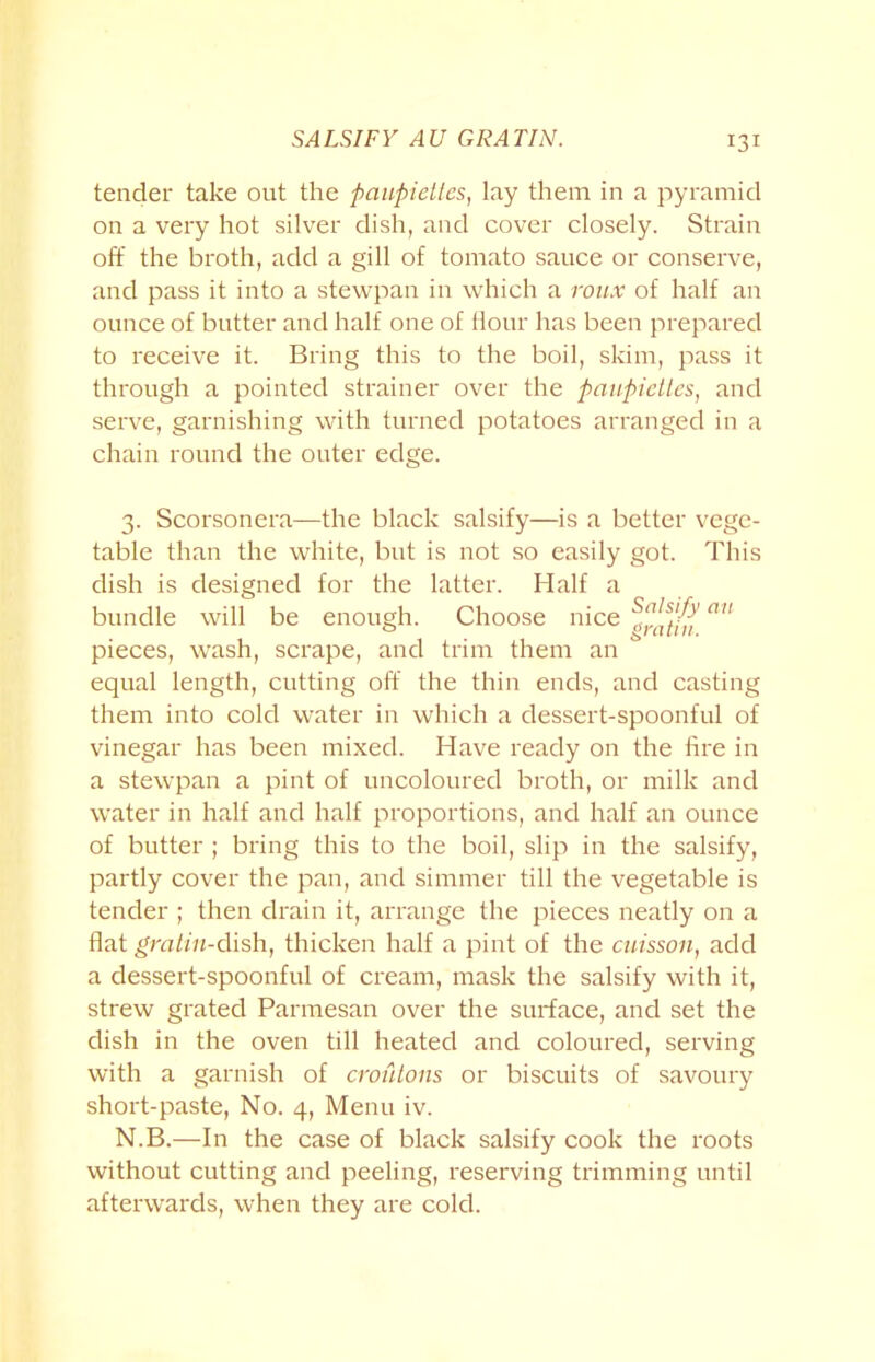SALSIFY AU GRATIN. tender take out the paupiettes, lay them in a pyramid on a very hot silver dish, and cover closely. Strain off the broth, add a gill of tomato sauce or conserve, and pass it into a stewpan in which a roux of half an ounce of butter and half one of Hour has been prepared to receive it. Bring this to the boil, skim, pass it through a pointed strainer over the paupiettes, and serve, garnishing with turned potatoes arranged in a chain round the outer edge. 3. Scorsonera—the black salsify—is a better vege- table than the white, but is not so easily got. This dish is designed for the latter. Half a bundle will be enough. Choose nice pieces, wash, scrape, and trim them an equal length, cutting off the thin ends, and casting them into cold water in which a dessert-spoonful of vinegar has been mixed. Have ready on the lire in a stewpan a pint of uncoloured broth, or milk and water in half and half proportions, and half an ounce of butter ; bring this to the boil, slip in the salsify, partly cover the pan, and simmer till the vegetable is tender ; then drain it, arrange the pieces neatly on a flat gratin-dish, thicken half a pint of the cuisson, add a dessert-spoonful of cream, mask the salsify with it, strew grated Parmesan over the surface, and set the dish in the oven till heated and coloured, serving with a garnish of croutons or biscuits of savoury short-paste, No. 4, Menu iv. N.B.—In the case of black salsify cook the roots without cutting and peeling, reserving trimming until afterwards, when they are cold.