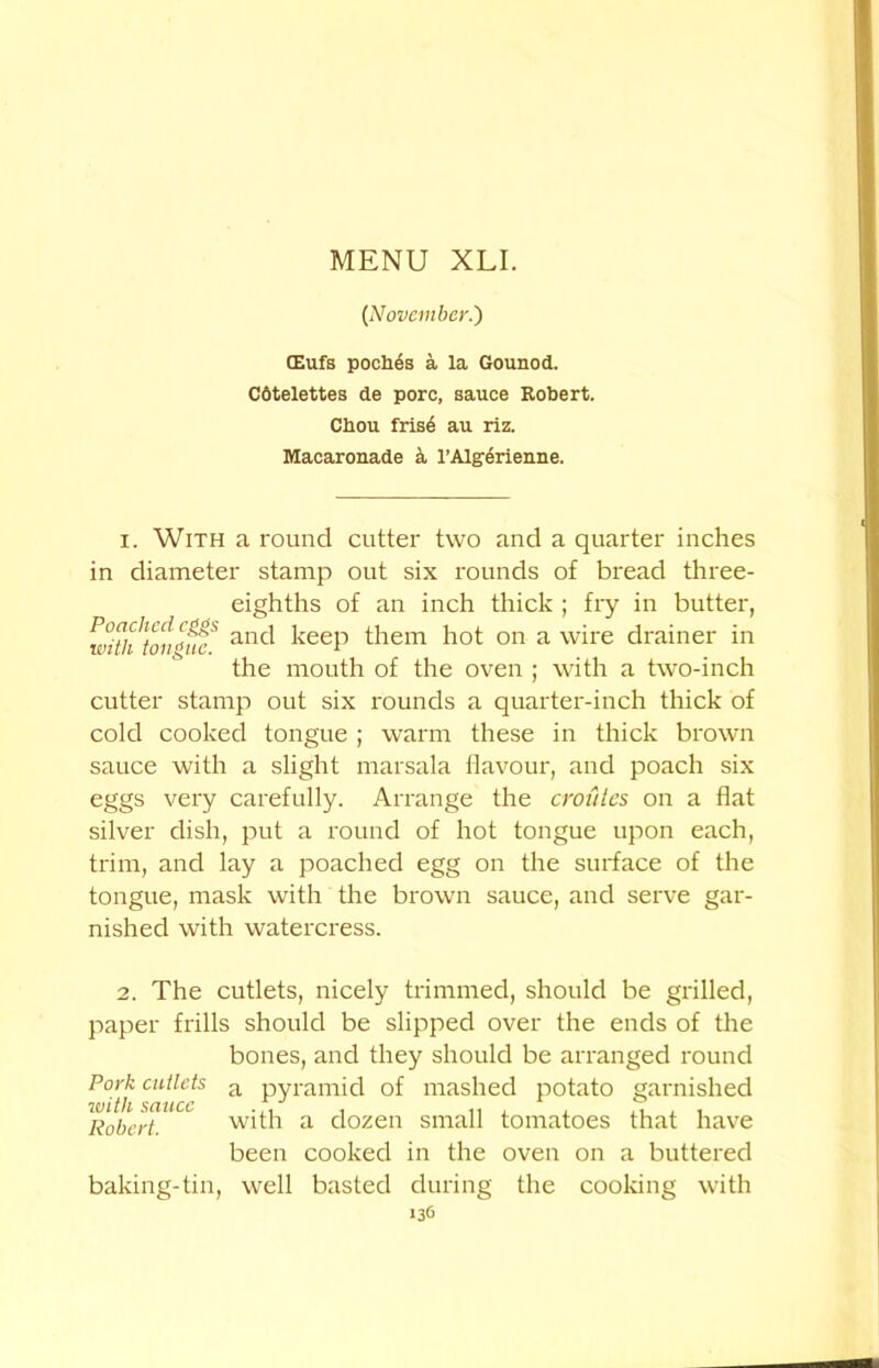 {November.') (Eufs poches a la Gounod. Cotelettes de pore, sauce Robert. Chou fris6 au riz. Macaronade k l’Algerienne. 1. With a round cutter two and a quarter inches in diameter stamp out six rounds of bread three- eighths of an inch thick ; fry in butter, ubtlftou'ifiT anc^ keeP them hot on a wire drainer in the mouth of the oven ; with a two-inch cutter stamp out six rounds a quarter-inch thick of cold cooked tongue ; warm these in thick brown sauce with a slight marsala flavour, and poach six eggs very carefully. Arrange the cronies on a flat silver dish, put a round of hot tongue upon each, trim, and lay a poached egg on the surface of the tongue, mask with the brown sauce, and serve gar- nished with watercress. 2. The cutlets, nicely trimmed, should be grilled, paper frills should be slipped over the ends of the bones, and they should be arranged round p0l'j: cutlets a pyramid of mashed potato garnished Robert. with a dozen small tomatoes that have been cooked in the oven on a buttered baking-tin, well basted during the cooking with