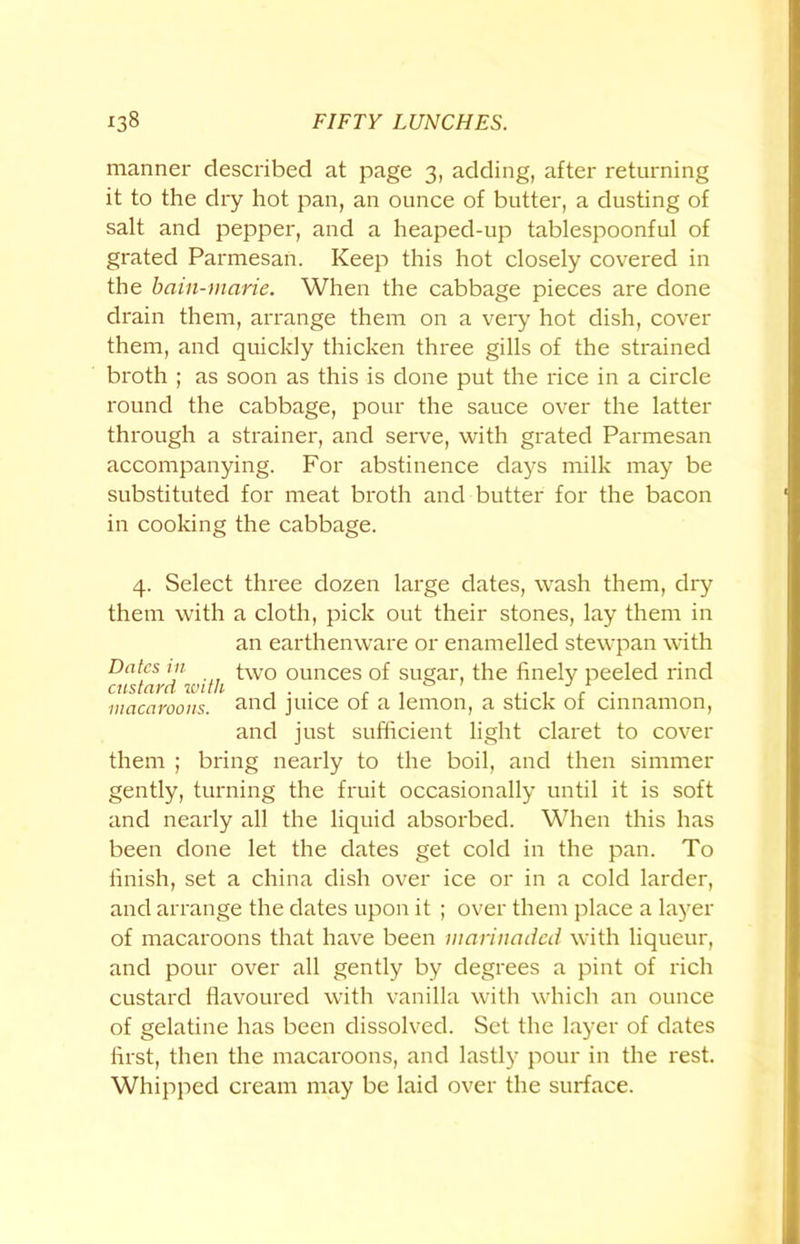 manner described at page 3, adding, after returning it to the dry hot pan, an ounce of butter, a dusting of salt and pepper, and a heaped-up tablespoonful of grated Parmesan. Keep this hot closely covered in the bain-marie. When the cabbage pieces are done drain them, arrange them on a very hot dish, cover them, and quickly thicken three gills of the strained broth ; as soon as this is done put the rice in a circle round the cabbage, pour the sauce over the latter through a strainer, and serve, with grated Parmesan accompanying. For abstinence days milk may be substituted for meat broth and butter for the bacon in cooking the cabbage. 4. Select three dozen large dates, wash them, dry them with a cloth, pick out their stones, lay them in an earthenware or enamelled stewpan with Dates in two ounces of sugar, the finely peeled rind custcivd with 0 ' ./a macaroons. and juice of a lemon, a stick of cinnamon, and just sufficient light claret to cover them ; bring nearly to the boil, and then simmer gently, turning the fruit occasionally until it is soft and nearly all the liquid absorbed. When this has been done let the dates get cold in the pan. To finish, set a china dish over ice or in a cold larder, and arrange the dates upon it ; over them place a layer of macaroons that have been marinaded with liqueur, and pour over all gently by degrees a pint of rich custard flavoured with vanilla with which an ounce of gelatine has been dissolved. Set the layer of dates first, then the macaroons, and lastly pour in the rest. Whipped cream may be laid over the surface.