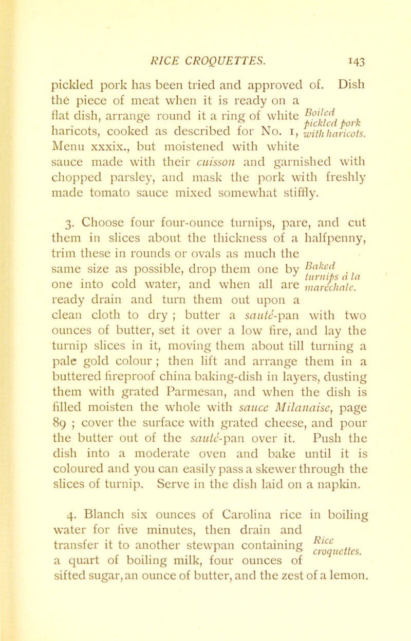 RICE CROQUETTES. H3 pickled pork has been tried and approved of. Dish the piece of meat when it is ready on a flat dish, arrange round it a ring of white pork haricots, cooked as described for No. I, with haricots. Menu xxxix., but moistened with white sauce made with their caisson and garnished with chopped parsley, and mask the pork with freshly made tomato sauce mixed somewhat stiffly. 3. Choose four four-ounce turnips, pare, and cut them in slices about the thickness of a halfpenny, trim these in rounds or ovals as much the same size as possible, drop them one by ^ one into cold water, and when all are marcclialc. ready drain and turn them out upon a clean cloth to dry ; butter a saute-pan with two ounces of butter, set it over a low fire, and lay the turnip slices in it, moving them about till turning a pale gold colour ; then lift and arrange them in a buttered fireproof china baking-dish in layers, dusting them with grated Parmesan, and when the dish is filled moisten the whole with sauce Milanaise, page 89 ; cover the surface with grated cheese, and pour the butter out of the saute-pan over it. Push the dish into a moderate oven and bake until it is coloured and you can easily pass a skewer through the slices of turnip. Serve in the dish laid on a napkin. 4. Blanch six ounces of Carolina rice in boiling water for live minutes, then drain and transfer it to another stewpan containing fygqUcttes a quart of boiling milk, four ounces of sifted sugar, an ounce of butter, and the zest of a lemon.