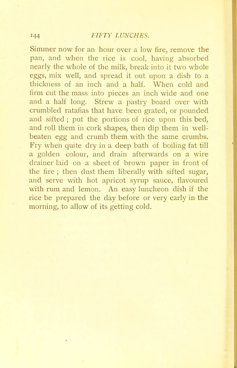 Simmer now for an hour over a low lire, remove the pan, and when the rice is cool, having absorbed nearly the whole of the milk, break into it two whole eggs, mix well, and spread it out upon a dish to a thickness of an inch and a half. When cold and hrm cut the mass into pieces an inch wide and one and a half long. Strew a pastry board over with crumbled ratafias that have been grated, or pounded and sifted ; put the portions of rice upon this bed, and roll them in cork shapes, then dip them in well- beaten egg and crumb them with the same crumbs. Fry when quite dry in a deep bath of boiling fat till a golden colour, and drain afterwards on a wire drainer laid on a sheet of brown paper in front of the lire ; then dust them liberally with sifted sugar, and serve with hot apricot syrup sauce, flavoured with rum and lemon. An easy luncheon dish if the rice be prepared the day before or very early in the morning, to allow of its getting cold.