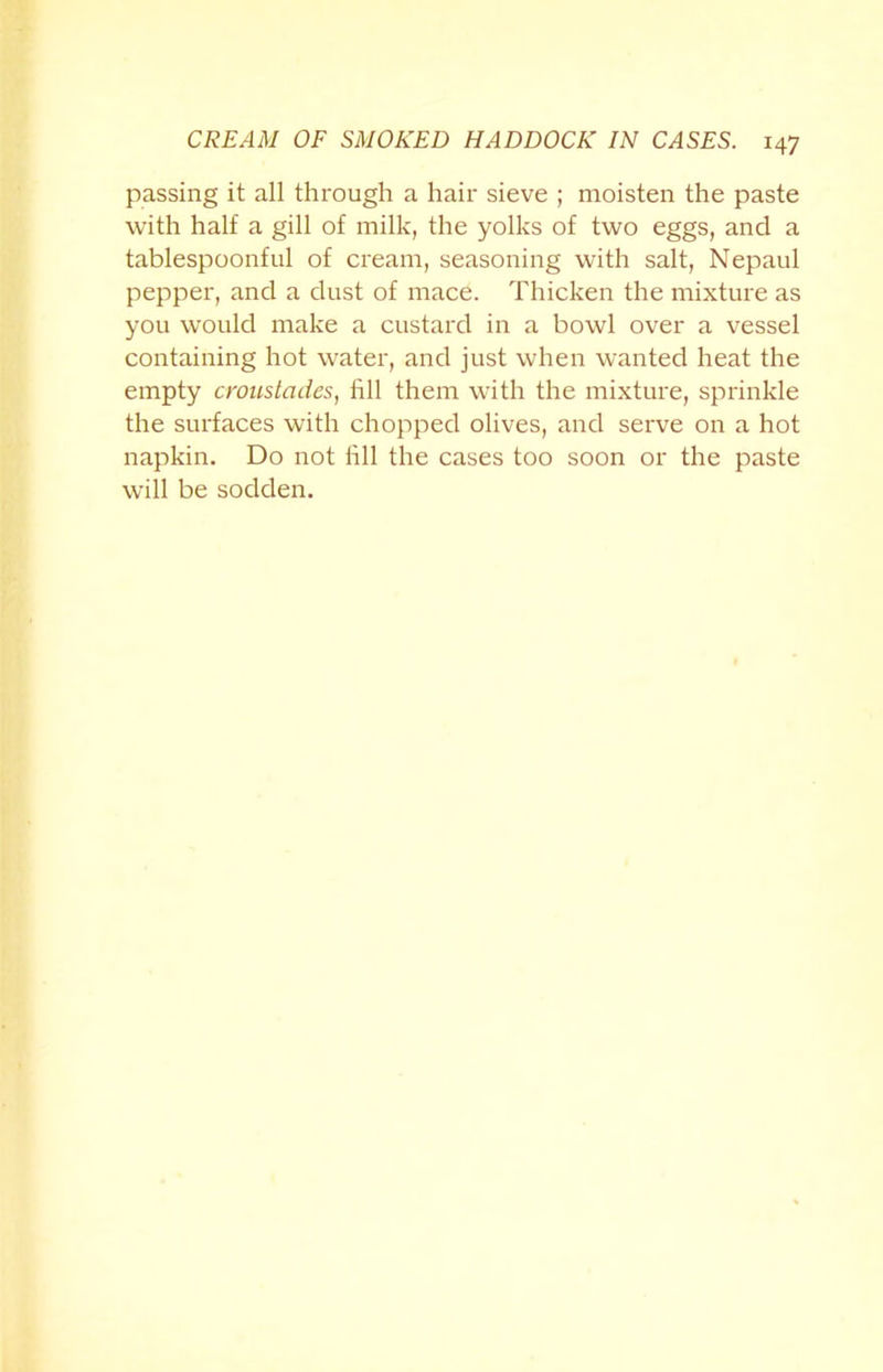 passing it all through a hair sieve ; moisten the paste with half a gill of milk, the yolks of two eggs, and a tablespoonful of cream, seasoning with salt, Nepaul pepper, and a dust of mace. Thicken the mixture as you would make a custard in a bowl over a vessel containing hot water, and just when wanted heat the empty croustades, fill them with the mixture, sprinkle the surfaces with chopped olives, and serve on a hot napkin. Do not fill the cases too soon or the paste will be sodden.