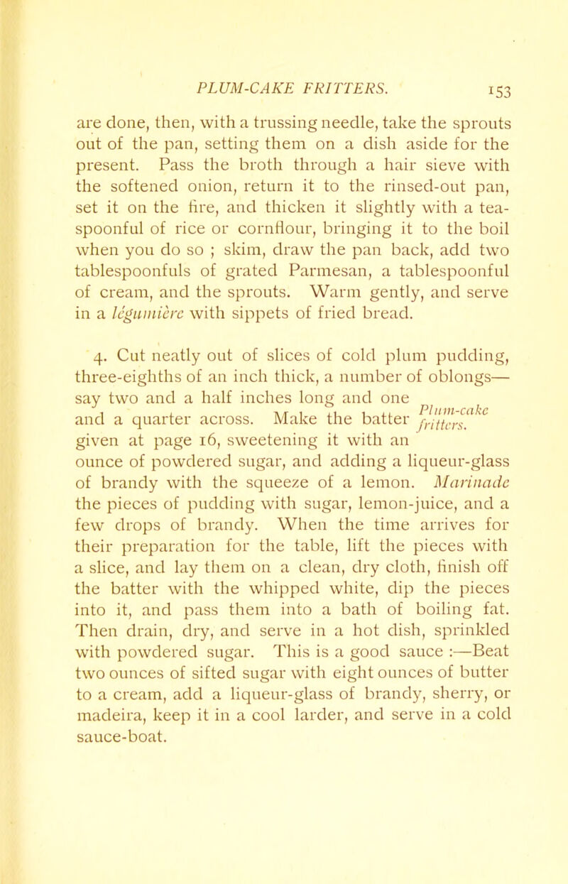 PLUM-CAKE FRITTERS. are done, then, with a trussing needle, take the sprouts out of the pan, setting them on a dish aside for the present. Pass the broth through a hair sieve with the softened onion, return it to the rinsed-out pan, set it on the tire, and thicken it slightly with a tea- spoonful of rice or cornflour, bringing it to the boil when you do so ; skim, draw the pan back, add two tablespoonfuls of grated Parmesan, a tablespoonful of cream, and the sprouts. Warm gently, and serve in a leguinierc with sippets of fried bread. 4. Cut neatly out of slices of cold plum pudding, three-eighths of an inch thick, a number of oblongs— say two and a half inches long and one and a quarter across. Make the batter fillers?’ given at page 16, sweetening it with an ounce of powdered sugar, and adding a liqueur-glass of brandy with the squeeze of a lemon. Marinade the pieces of pudding with sugar, lemon-juice, and a few drops of brandy. When the time arrives for their preparation for the table, lift the pieces with a slice, and lay them on a clean, dry cloth, finish off the batter with the whipped white, dip the pieces into it, and pass them into a bath of boiling fat. Then drain, dry, and serve in a hot dish, sprinkled with powdered sugar. This is a good sauce :—Beat two ounces of sifted sugar with eight ounces of butter to a cream, add a liqueur-glass of brandy, sherry, or madeira, keep it in a cool larder, and serve in a cold sauce-boat.