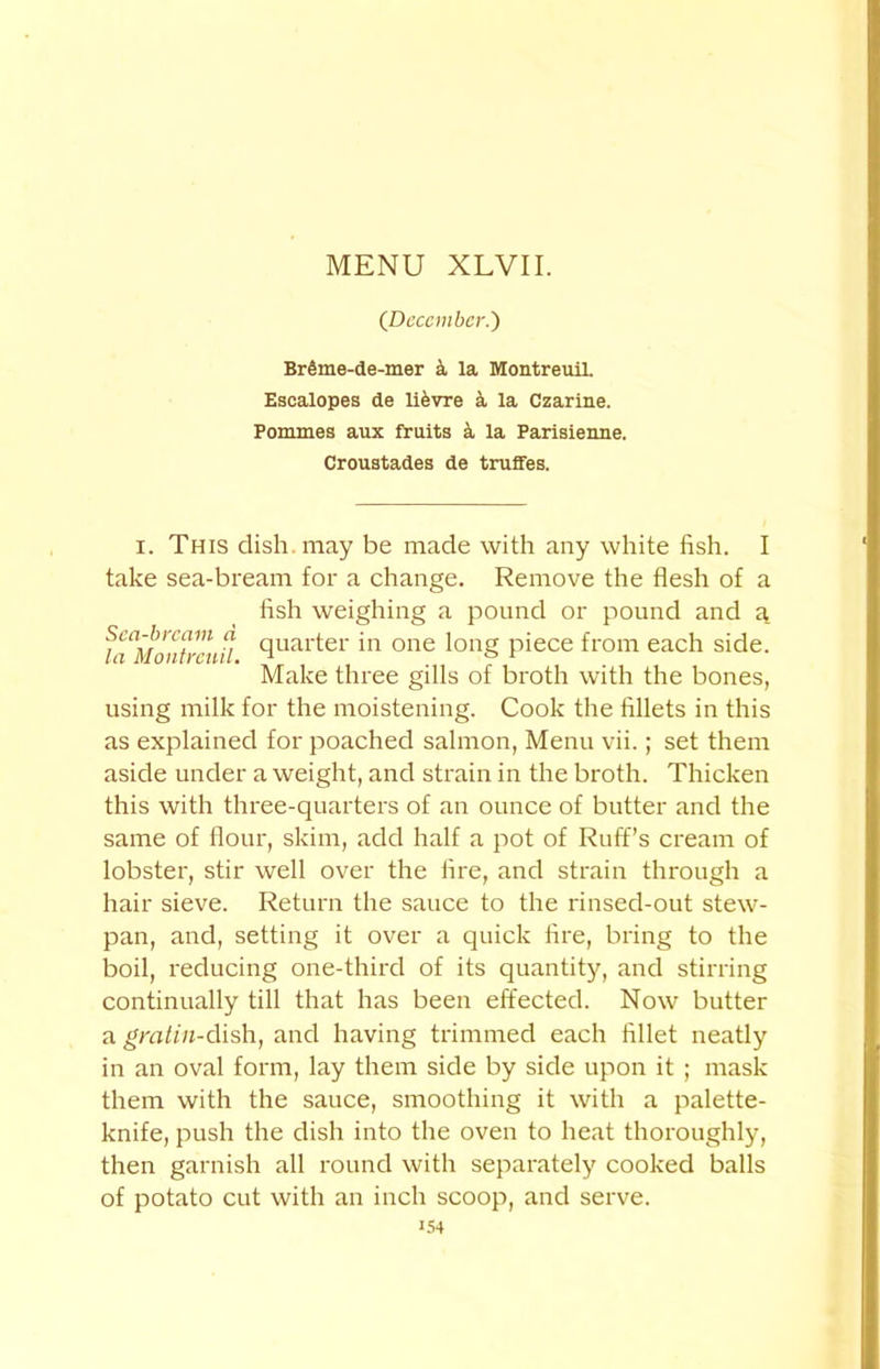 (December.') BrSme-de-mer & la Montreuil. Escalopes de lifevre k la Czarine. Pommes aux fruits k la Parisienne. Croustades de truffes. I. This dish may be made with any white fish. I take sea-bream for a change. Remove the flesh of a fish weighing a pound or pound and a. fa^Iontreuil cluai'ter 'n one long piece from each side. Make three gills of broth with the bones, using milk for the moistening. Cook the fillets in this as explained for poached salmon, Menu vii.; set them aside under a weight, and strain in the broth. Thicken this with three-quarters of an ounce of butter and the same of flour, skim, add half a pot of Ruff’s cream of lobster, stir well over the fire, and strain through a hair sieve. Return the sauce to the rinsed-out stew- pan, and, setting it over a quick fire, bring to the boil, reducing one-third of its quantity, and stirring continually till that has been effected. Now butter a grntin-dish, and having trimmed each fillet neatly in an oval form, lay them side by side upon it ; mask them with the sauce, smoothing it with a palette- knife, push the dish into the oven to heat thoroughly, then garnish all round with separately cooked balls of potato cut with an inch scoop, and serve.