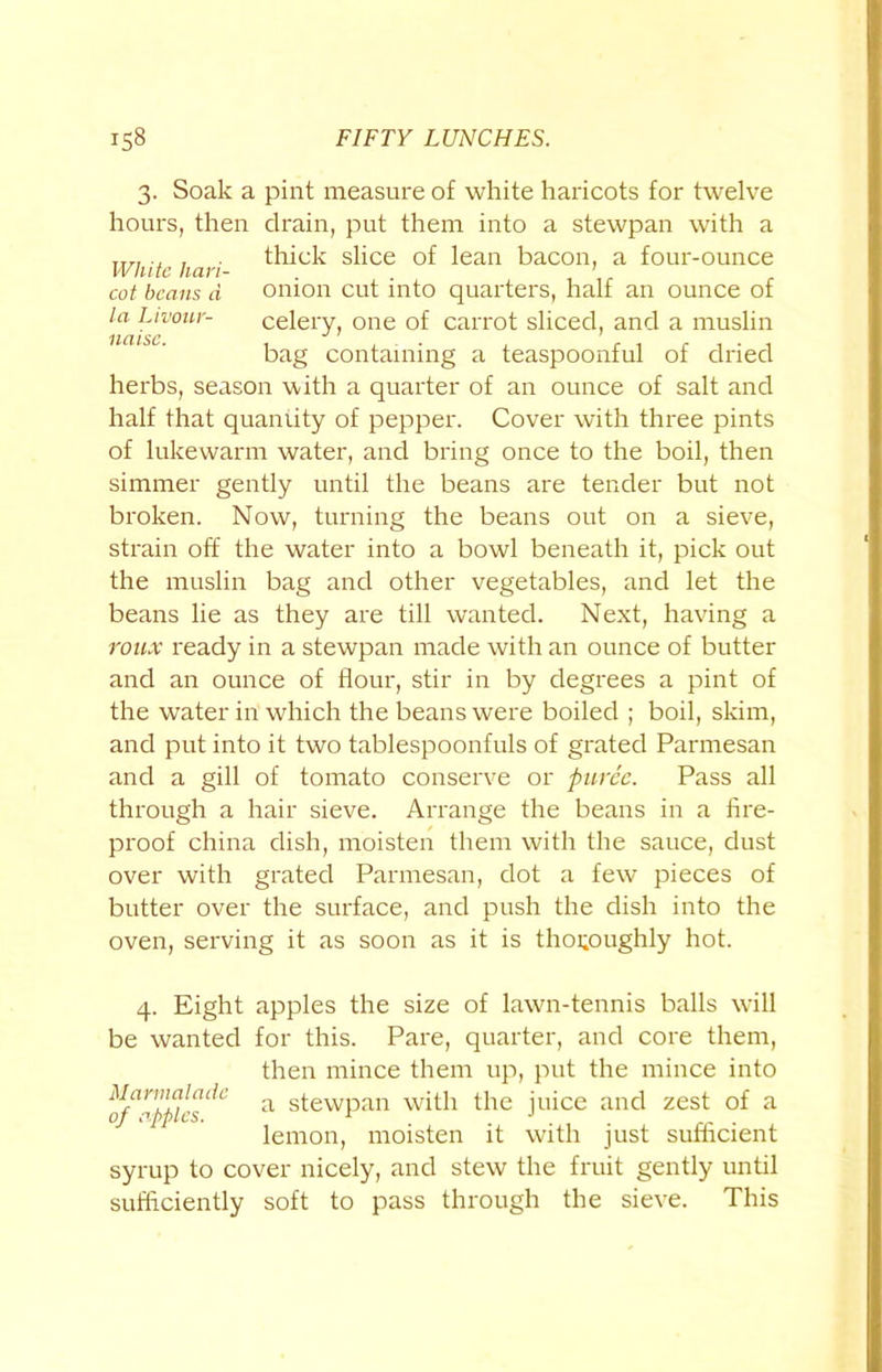 3. Soak a pint measure of white haricots for twelve hours, then drain, put them into a stewpan with a jtti . , thick slice of lean bacon, a four-ounce cot beans d onion cut into quarters, half an ounce of la Livour- celery, one of carrot sliced, and a muslin bag containing a teaspoonful of dried herbs, season with a quarter of an ounce of salt and half that quaniity of pepper. Cover with three pints of lukewarm water, and bring once to the boil, then simmer gently until the beans are tender but not broken. Now, turning the beans out on a sieve, strain off the water into a bowl beneath it, pick out the muslin bag and other vegetables, and let the beans lie as they are till wanted. Next, having a roux ready in a stewpan made with an ounce of butter and an ounce of flour, stir in by degrees a pint of the water in which the beans were boiled ; boil, skim, and put into it two tablespoonfuls of grated Parmesan and a gill of tomato conserve or puree. Pass all through a hair sieve. Arrange the beans in a fire- proof china dish, moisten them with the sauce, dust over with grated Parmesan, dot a few pieces of butter over the surface, and push the dish into the oven, serving it as soon as it is thoroughly hot. 4. Eight apples the size of lawn-tennis balls will be wanted for this. Pare, quarter, and core them, then mince them up, put the mince into a stewpan with the juice and zest of a lemon, moisten it with just sufficient syrup to cover nicely, and stew the fruit gently until sufficiently soft to pass through the sieve. This