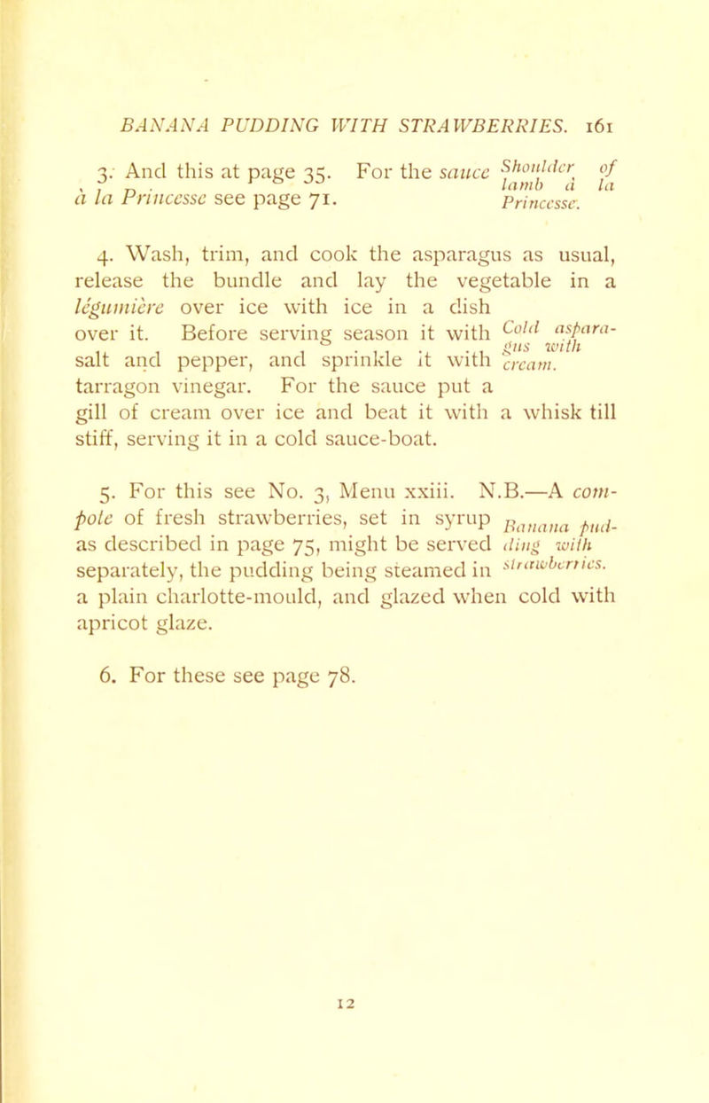 3. And this at page 33. For the sauce Shoulder of , , „ . r lamb a la a la Princesse see page 71. Princcssc. 4. Wash, trim, and cook the asparagus as usual, release the bundle and lay the vegetable in a legumiere over ice with ice in a dish over it. Before serving season it with Colcl asPara- t with salt and pepper, and sprinkle it with ‘cream. tarragon vinegar. For the sauce put a gill of cream over ice and beat it with a whisk till stiff, serving it in a cold sauce-boat. 5. For this see No. 3, Menu xxiii. N.B.—A com- pote of fresh strawberries, set in syrup Banana tnd.. as described in page 75, might be served ding with separately, the pudding being steamed in ^'awbinics. a plain charlotte-mould, and glazed when cold with apricot glaze. 6. For these see page 78. 12
