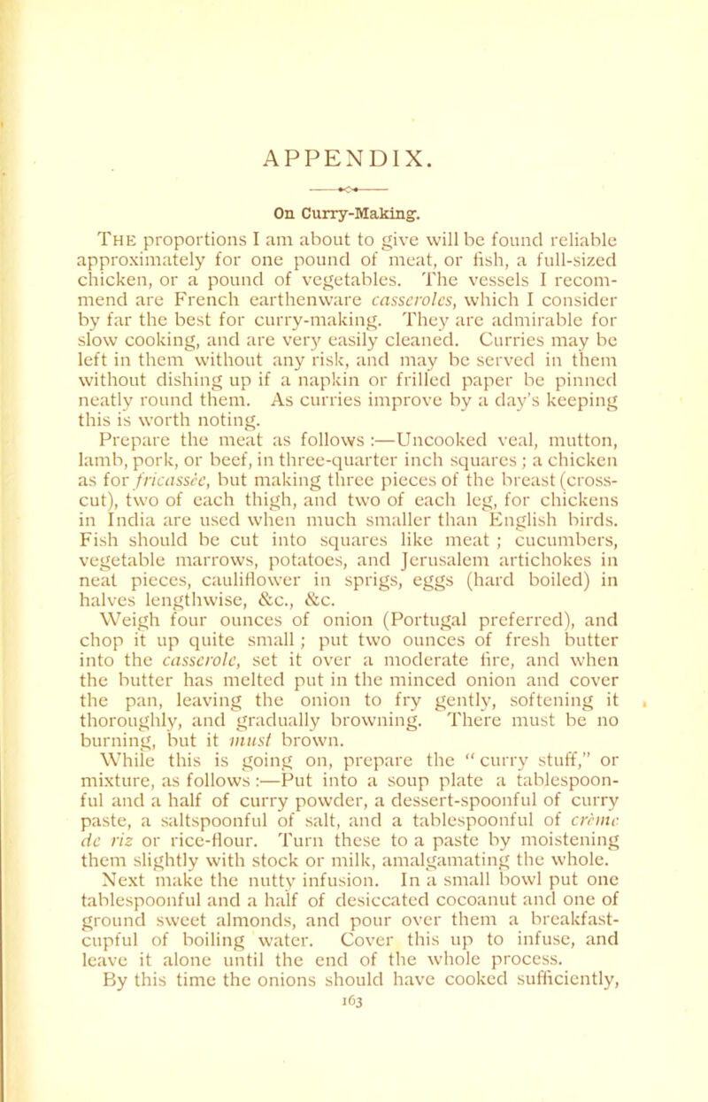 On Curry-Making. The proportions I am about to give will be found reliable approximately for one pound of meat, or fish, a full-sized chicken, or a pound of vegetables. The vessels I recom- mend are French earthenware casseroles, which I consider by far the best for curry-making. They are admirable for slow cooking, and are very easily cleaned. Curries may be left in them without any risk, and may be served in them without dishing up if a napkin or frilled paper be pinned neatly round them. As curries improve by a day’s keeping this is worth noting. Prepare the meat as follows :—Uncooked veal, mutton, Iamb, pork, or beef, in three-quarter inch squares; a chicken as for fricassee, but making three pieces of the breast (cross- cut), two of each thigh, and two of each leg, for chickens in India are used when much smaller than English birds. Fish should be cut into squares like meat ; cucumbers, vegetable marrows, potatoes, and Jerusalem artichokes in neat pieces, cauliflower in sprigs, eggs (hard boiled) in halves lengthwise, &c., &c. Weigh four ounces of onion (Portugal preferred), and chop it up quite small; put two ounces of fresh butter into the casserole, set it over a moderate fire, and when the butter has melted put in the minced onion and cover the pan, leaving the onion to fry gently, softening it thoroughly, and gradually browning. There must be no burning, but it must brown. While this is going on, prepare the “ curry stuff,” or mixture, as follows:—Put into a soup plate a tablespoon- ful and a half of curry powder, a dessert-spoonful of curry paste, a saltspoonful of salt, and a tablespoonful of creme dc riz or rice-flour. Turn these to a paste by moistening them slightly with stock or milk, amalgamating the whole. Next make the nutty infusion. In a small bowl put one tablespoonful and a half of desiccated cocoanut and one of ground sweet almonds, and pour over them a breakfast- cupful of boiling water. Cover this up to infuse, and leave it alone until the end of the whole process. By this time the onions should have cooked sufficiently,