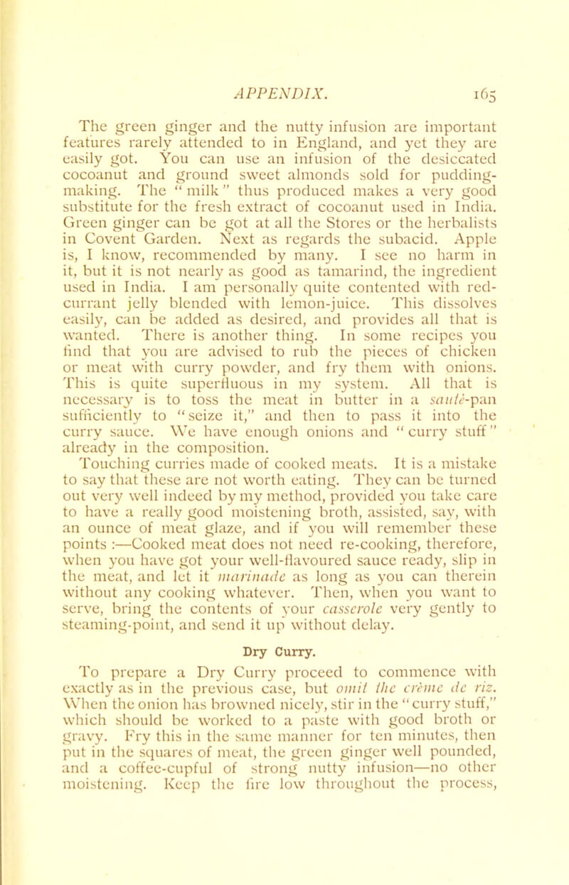 The green ginger and the nutty infusion are important features rarely attended to in England, and yet they are easily got. You can use an infusion of the desiccated cocoanut and ground sweet almonds sold for pudding- making. The “ milk ” thus produced makes a very good substitute for the fresh extract of cocoanut used in India. Green ginger can be got at all the Stores or the herbalists in Covent Garden. Next as regards the subacid. Apple is, I know, recommended by many. I see no harm in it, but it is not nearly as good as tamarind, the ingredient used in India. I am personally quite contented with red- currant jelly blended with lemon-juice. This dissolves easily, can be added as desired, and provides all that is wanted. There is another thing. In some recipes you find that you are advised to rub the pieces of chicken or meat with curry powder, and fry them with onions. This is quite superfluous in my system. All that is necessary is to toss the meat in butter in a saute-pan sufficiently to “seize it,” and then to pass it into the curry sauce. We have enough onions and “curry stuff” already in the composition. Touching curries made of cooked meats. It is a mistake to say that these are not worth eating. They can be turned out very well indeed by my method, provided you take care to have a really good moistening broth, assisted, say, with an ounce of meat glaze, and if you will remember these points :—Cooked meat does not need re-cooking, therefore, when you have got your well-flavoured sauce ready, slip in the meat, and let it marinade as long as you can therein without any cooking whatever. Then, when you want to serve, bring the contents of your casserole very gently to steaming-point, and send it up without delay. Dry Curry. To prepare a Dry Curry proceed to commence with exactly as in the previous case, but omit the creme de riz. When the onion has browned nicely, stir in the “ curry stuff,” which should be worked to a paste with good broth or gravy. Fry this in the same manner for ten minutes, then put in the squares of meat, the green ginger well pounded, and a coffee-cupful of strong nutty infusion—no other moistening. Keep the lire low throughout the process,