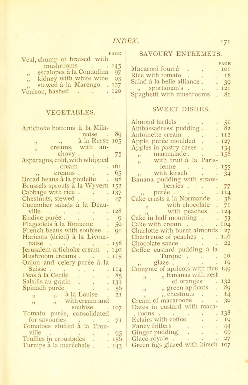 PAGE Veal, Chump of braised with mushrooms . . 145 „ escalopes a la Contadina 97 „ kidney with white wine 93 „ stewed a la Marengo . 127 Venison, hashed . . .120 VEGETABLES. Artichoke bottoms a la Mila- naise . 89 „ „ a la Russe 105 ,, creams, with an- chovy . . .75 Asparagus, cold, with whipped cream . . 16 r „ creams . . -65 Broad beans a la poulette . 98 Brussels sprouts a la Wyvern 152 Cabbage with rice . . .137 Chestnuts, stewed . . -47 Cucumber salads a la Deau- ville 128 Endive puree .... 9 Flageolets a la Romaine . 5° French beans with soubise . 91 Haricots (dried) a la Livour- naise 158 Jerusalem artichoke cream . 140 Mushroom creams. . .115 Onion and celery puree a la Suisse 114 Peas a la Cecile . . .85 Salsifis au gratin . . .131 Spinach puree . . .56 „ „ a la Louise . 21 „ „ with cream and soubise . 107 Tomato puree, consolidated for savouries . . .71 Tomatoes stuffed a la Trou- ville 95 Truffles in croustades . . 156 Turnips a la marechale . . 143 171 SAVOURY ENTREMETS. PAGE Macaroni fourre . . . 101 Rice with tomato . . .18 Salad a la belle alliance . . 39 ,, sportsman's . . . 121 Spaghetti with mushrooms . 81 SWEET DISHES. Almond tartlets . . .51 Ambassadress’ pudding . . 82 Antoinette cream . . .112 Apple puree moulded . .127 Apples in pastry cases . . 134 „ marmalade. . . 158 „ with fruit a la Paris- ienne . . . 155 „ with kirsch . . 34 Banana pudding with straw- berries . . -77 „ puree .... 114 Cake crusts a la Normande . 38 ,, with chocolate . 71 „ with peaches . 124 Cake in half mourning . . 53 Cake with cream . . .104 Charlotte with burnt almonds 27 Chartreuse of peaches . .146 Chocolate sauce . . . 22 Coffee custard pudding a la Turque . . .10 „ glaze . . . . 19 Compote of apricots with rice 149 „ „ bananas with zest of oranges . 132 „ ,, green apricots . 89 „ „ chestnuts . . 14 Cream of macaroons . . 30 Dates in custard with maca- , roons 138 Eclairs with coffee . . 19 Fancy fritters . . .44 Ginger pudding . . -99 Glace royale . . . .27 Green figs glazed with kirsch 107