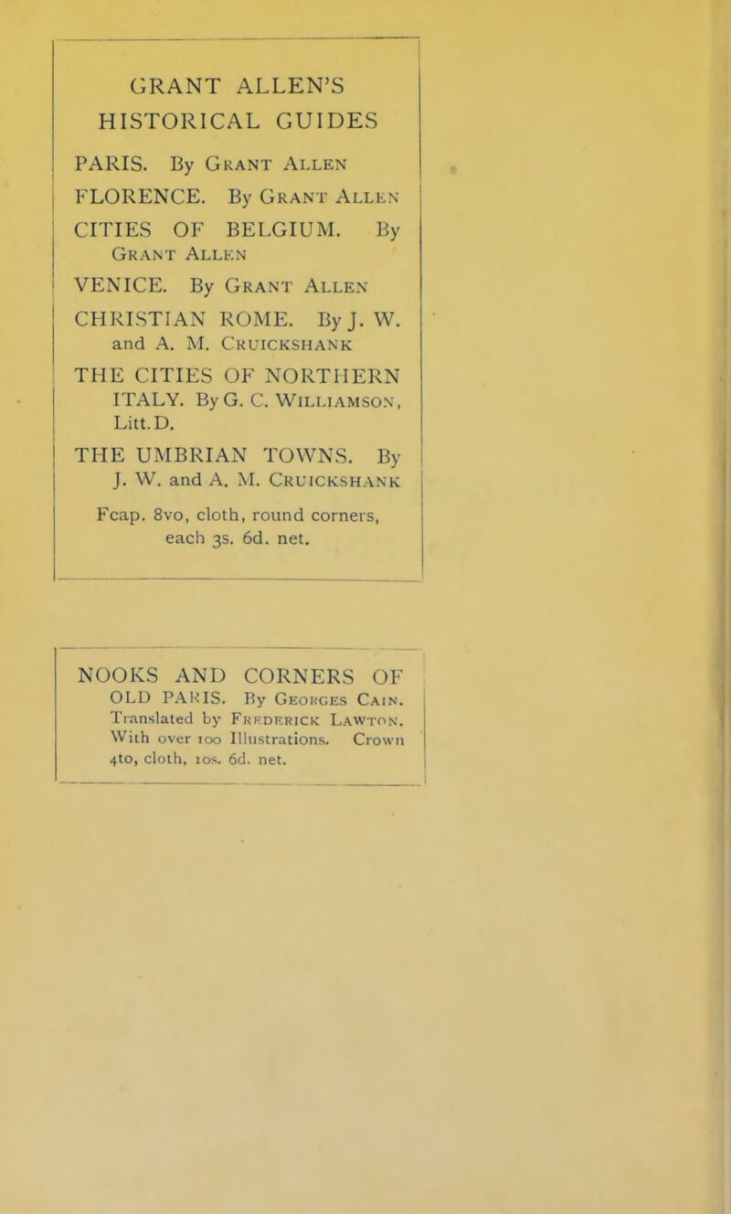 GRANT ALLEN’S HISTORICAL GUIDES PARIS. By Grant Allen FLORENCE. By Grant Allen CITIES OF BELGIUM. By Grant Allen VENICE. By Grant Allen CHRISTIAN ROME. ByJ. W. and A. M. Cruickshank THE CITIES OF NORTHERN ITALY. By G. C. Williamson, Litt.D. THE UMBRIAN TOWNS. By J. W. and A. M. Cruickshank Fcap. 8vo, cloth, round corners, each 3s. 6d. net. NOOKS AND CORNERS OF OLD PARIS. By Georges Cain. Translated by Frederick Lawton. With over too Illustrations. Crown 4to, cloth, 10s. 6d. net.