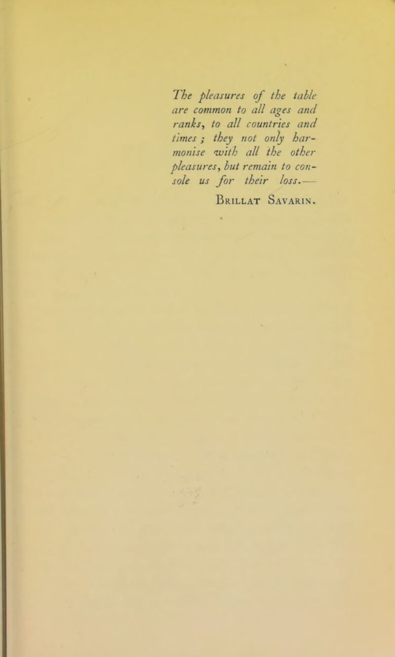 The pleasures of the table are common to all ages and ranks, to all countries and times; they not only har- monise 'with all the other pleasures, but remain to con- sole us for their loss.— Brillat Savarin.