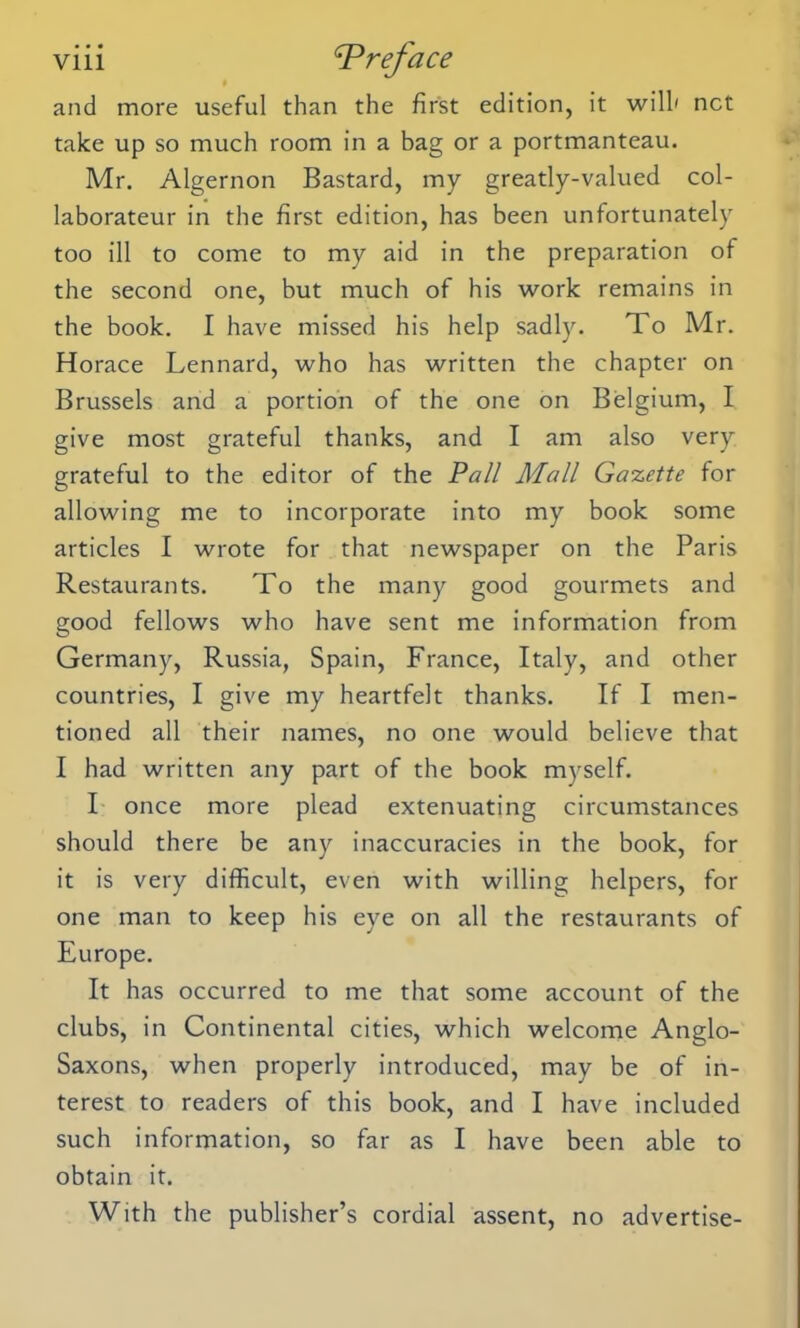 and more useful than the first edition, it will' net take up so much room in a bag or a portmanteau. Mr. Algernon Bastard, my greatly-valued col- laborateur in the first edition, has been unfortunately too ill to come to my aid in the preparation of the second one, but much of his work remains in the book. I have missed his help sadly. To Mr. Horace Lennard, who has written the chapter on Brussels and a portion of the one on Belgium, I give most grateful thanks, and I am also very grateful to the editor of the Pall Mall Gazette for allowing me to incorporate into my book some articles I wrote for that newspaper on the Paris Restaurants. To the many good gourmets and good fellows who have sent me information from Germany, Russia, Spain, France, Italy, and other countries, I give my heartfelt thanks. If I men- tioned all their names, no one would believe that I had written any part of the book myself. I once more plead extenuating circumstances should there be any inaccuracies in the book, for it is very difficult, even with willing helpers, for one man to keep his eye on all the restaurants of Europe. It has occurred to me that some account of the clubs, in Continental cities, which welcome Anglo- Saxons, when properly introduced, may be of in- terest to readers of this book, and I have included such information, so far as I have been able to obtain it. With the publisher’s cordial assent, no advertise-