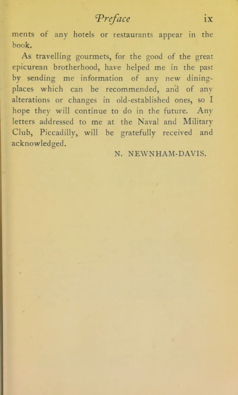 merits of any hotels or restaurants appear in the book. As travelling gourmets, for the good of the great epicurean brotherhood, have helped me in the past by sending me information of any new dining- places which can be recommended, and of any alterations or changes in old-established ones, so I hope they will continue to do in the future. Any letters addressed to me at the Naval and Military Club, Piccadilly, will be gratefully received and acknowledged. N. NEWNHAM-DAVIS.