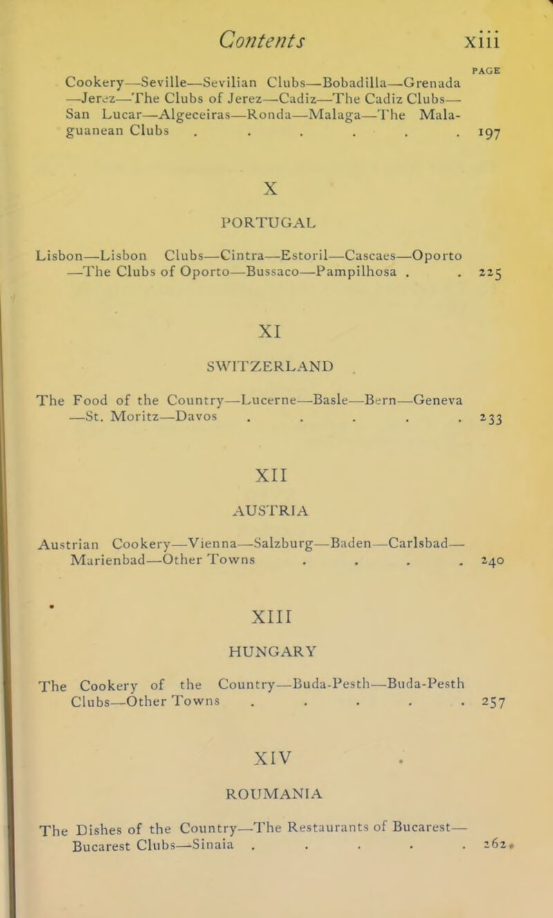 Cookery—Seville—Sevilian Clubs—Bobadilla—Grenada —Jerez—The Clubs of Jerez—Cadiz—The Cadiz Clubs— San Lucar—Algeceiras—Ronda—Malaga—The Mala- guanean Clubs ...... X PORTUGAL Lisbon—Lisbon Clubs—Cintra—Estoril—Cascaes—Oporto —The Clubs of Oporto—Bussaco—Pampilhosa . XI SWITZERLAND The Food of the Country—Lucerne—Basle—Bern—Geneva —St. Moritz—Davos . . . . . XII AUSTRIA Austrian Cookery—Vienna—Salzburg—Baden—Carlsbad— Marienbad—Other Towns . XIII HUNGARY The Cookery of the Country—Buda-Pesth—Buda-Pesth Clubs—Other Towns . XIV ROUMAN1A The Dishes of the Country—The Restaurants of Bucarest— Bucarest Clubs—Sinaia . PAGE 197 225 233 24O 257