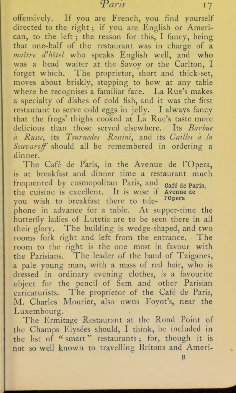 offensively. If you are French, you find yourself directed to the right ; if you are English or Ameri- can, to the left ; the reason for this, I fancy, being that one-half of the restaurant was in charge of a maitre d'hotel who speaks English well, and who was a head waiter at the Savoy or the Carlton, I forget which. The proprietor, short and thick-set, moves about briskly, stopping to bow at any table where he recognises a familiar face. La Rue’s makes a specialty of dishes of cold fish, and it was the first restaurant to serve cold eggs in jelly. I always fancy that the frogs’ thighs cooked at La Rue’s taste more delicious than those served elsewhere. Its Barbue a Russi’, its Tournedos Rossini, and its Cailles a la Souvaroff should all be remembered in ordering a dinner. The Cafe de Paris, in the Avenue de l’Opera, is at breakfast and dinner time a restaurant much frequented by cosmopolitan Paris, and Caf^ de Paris the cuisine is excellent. It is wise if Avenue de you wish to breakfast there to tele- 10pera phone in advance for a table. At supper-time the butterfly ladies of Lutetia are to be seen there in all their glory. The building is wedge-shaped, and two rooms fork right and left from the entrance. The room to the right is the one most in favour with the Parisians. The leader of the band of Tziganes, a pale young man, with a mass of red hair, who is dressed in ordinary evening clothes, is a favourite object for the pencil of Sem and other Parisian caricaturists. The proprietor of the Cafe de Paris, M. Charles Mourier, also owns Foyot’s, near the Luxembourg. The Ermitage Restaurant at the Rond Point of the Champs Elysees should, I think, be included in the list of “smart” restaurants; for, though it is not so well known to travelling Britons and Ameri- B