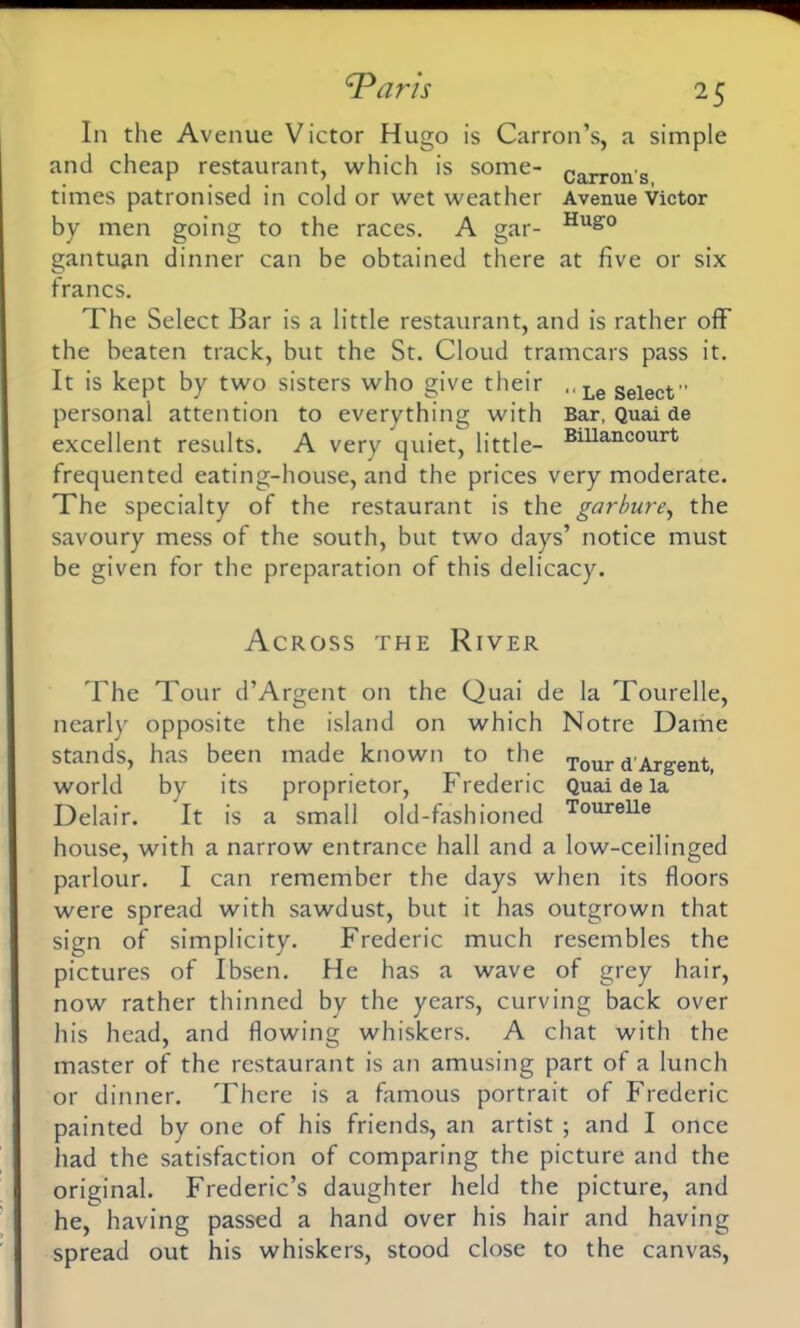 In the Avenue Victor Hugo is Carron’s, a simple and cheap restaurant, which is some- Carrons times patronised in cold or wet weather Avenue Victor by men going to the races. A gar- Hug0 gantuan dinner can be obtained there at five or six francs. The Select Bar is a little restaurant, and is rather off the beaten track, but the St. Cloud tramcars pass it. It is kept by two sisters who give their .<LeSelect” personal attention to everything with Bar, Quai de excellent results. A very quiet, little- Blllancourt frequented eating-house, and the prices very moderate. The specialty of the restaurant is the garbure, the savoury mess of the south, but two days’ notice must be given for the preparation of this delicacy. Across the River The Tour d’Argent on the Quai de la Tourelle, nearly opposite the island on which Notre Dame stands, has been made known to the Tour d'Argent world by its proprietor, Frederic Quai de la Delair. It is a small old-fashioned ToureUe house, with a narrow entrance hall and a low-ceilinged parlour. I can remember the days when its floors were spread with sawdust, but it has outgrown that sign of simplicity. Frederic much resembles the pictures of Ibsen. He has a wave of grey hair, now rather thinned by the years, curving back over his head, and flowing whiskers. A chat with the master of the restaurant is an amusing part of a lunch or dinner. There is a famous portrait of Frederic painted by one of his friends, an artist ; and I once had the satisfaction of comparing the picture and the original. Frederic’s daughter held the picture, and he, having passed a hand over his hair and having spread out his whiskers, stood close to the canvas,