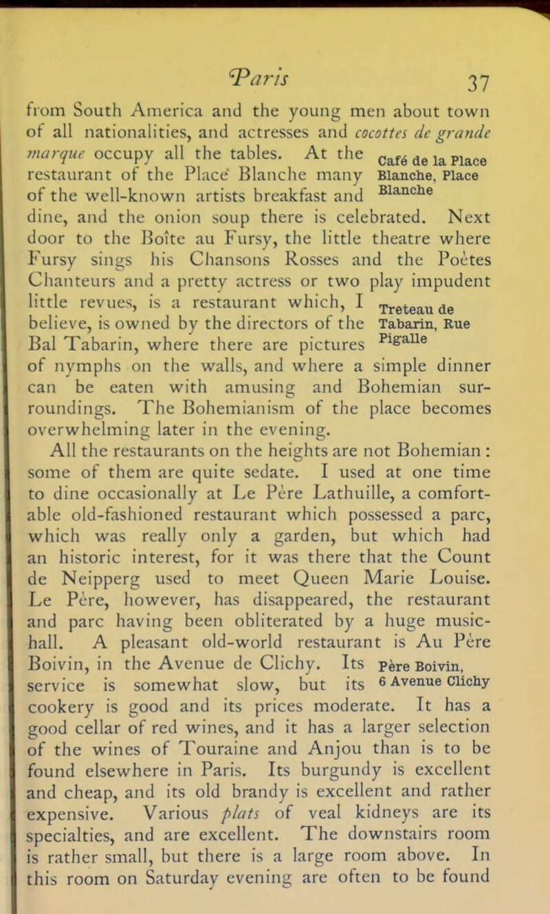 from South America and the young men about town of all nationalities, and actresses and cocottes de grande marque occupy all the tables. At the Cafe de ia Place restaurant of the Place Blanche many Blanche, Place of the well-known artists breakfast and Blanche dine, and the onion soup there is celebrated. Next door to the Boite au Fursy, the little theatre where Fursy sings his Chansons Rosses and the Poetes Chanteurs and a pretty actress or two play impudent little revues, is a restaurant which, I Treteau de believe, is owned by the directors of the Tabarin, Rue Bal Tabarin, where there are pictures Pi£aUe of nymphs on the walls, and where a simple dinner can be eaten with amusing and Bohemian sur- roundings. The Bohemianism of the place becomes overwhelming later in the evening. All the restaurants on the heights are not Bohemian : some of them are quite sedate. I used at one time to dine occasionally at Le Pere Lathuille, a comfort- able old-fashioned restaurant which possessed a pare, which was really only a garden, but which had an historic interest, for it was there that the Count de Neipperg used to meet Queen Marie Louise. Le Pere, however, has disappeared, the restaurant and pare having been obliterated by a huge music- hall. A pleasant old-world restaurant is Au Pere Boivin, in the Avenue de Clichy. Its p&re Boivin, service is somewhat slow, but its 6 Avenue Clichy cookery is good and its prices moderate. It has a good cellar of red wines, and it has a larger selection of the wines of Touraine and Anjou than is to be found elsewhere in Paris. Its burgundy is excellent and cheap, and its old brandy is excellent and rather expensive. Various plats of veal kidneys are its specialties, and are excellent. The downstairs room is rather small, but there is a large room above. In this room on Saturday evening are often to be found