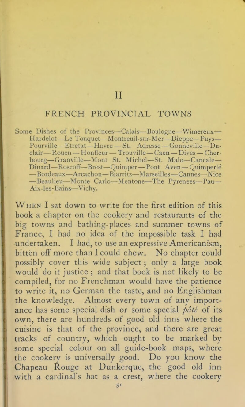 1 II FRENCH PROVINCIAL TOWNS Some Dishes of the Provinces—Calais—Boulogne—Wimereux— Ilardelot—Le Touquet—Montreuil-sur-Mer—Dieppe—Puys— Pourville—Etretat—Havre — St. Adresse — Gonneville—Du- clair —-Rouen — Honfleur — T rouville — Caen — Dives — Cher- bourg—Granville—Mont St. Michel—St. Malo—Cancale— Dinard—RoscofT—Brest—Quimper — Pont Aven — Quimperle —Bordeaux—Arcachon—Biarritz—Marseilles—Cannes—Nice —Beaulieu—Monte Carlo—Mentone—The Pyrenees—Pau— Aix-les-Bains—Vichy. When I sat down to write for the first edition of this book a chapter on the cookery and restaurants of the big towns and bathing-places and summer towns of France, I had no idea of the impossible task I had undertaken. I had, to use an expressive Americanism, bitten off more than I could chew. No chapter could possibly cover this wide subject ; only a large book would do it justice ; and that book is not likely to be compiled, for no Frenchman would have the patience to write it, no German the taste, and no Englishman the knowledge. Almost every town of any import- ance has some special dish or some special pate of its own, there are hundreds of good old inns where the cuisine is that of the province, and there are great tracks of country, which ought to be marked by some special colour on all guide-book maps, where the cookery is universally good. Do you know the Chapeau Rouge at Dunkerque, the good old inn with a cardinal’s hat as a crest, where the cookery