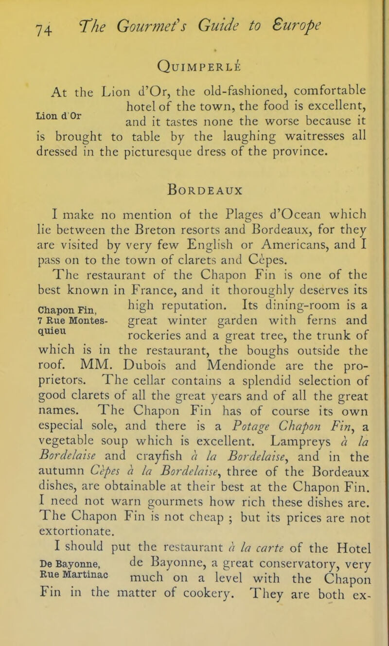 Quimperle At the Lion d’Or, the old-fashioned, comfortable hotel of the town, the food is excellent, Lion d Or and it tastes none the worse because it is brought to table by the laughing waitresses all dressed in the picturesque dress of the province. Bordeaux Chapon Fin, 7 Rue Montes- quieu which is in roof. MM. I make no mention of the Plages d’Ocean which lie between the Breton resorts and Bordeaux, for they are visited by very few English or Americans, and I pass on to the town of clarets and Cepes. The restaurant of the Chapon Fin is one of the best known in France, and it thoroughly deserves its high reputation. Its dining-room is a great winter garden with ferns and rockeries and a great tree, the trunk of the restaurant, the boughs outside the Dubois and Mendionde are the pro- prietors. The cellar contains a splendid selection of good clarets of all the great years and of all the great names. The Chapon Fin has of course its own especial sole, and there is a Potage Chapon Fin, a vegetable soup which is excellent. Lampreys a la Bordclaise and crayfish a la Bordelaise, and in the autumn Cepes a la Bordelaise, three of the Bordeaux dishes, are obtainable at their best at the Chapon Fin. I need not warn gourmets how rich these dishes are. The Chapon Fin is not cheap ; but its prices are not extortionate. I should put the restaurant a la carte of the Hotel De Bayonne, de Bayonne, a great conservatory, very Rue Martinac much on a level with the Chapon Fin in the matter of cookery. They are both ex-