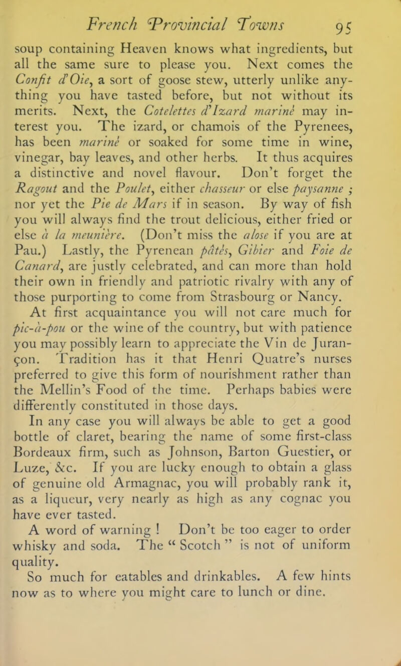 soup containing Heaven knows what ingredients, but all the same sure to please you. Next comes the Confit d'O'ie, a sort of goose stew, utterly unlike any- thing you have tasted before, but not without its merits. Next, the Cotelettes d'Izard marine may in- terest you. The izard, or chamois of the Pyrenees, has been marine or soaked for some time in wine, vinegar, bay leaves, and other herbs. It thus acquires a distinctive and novel flavour. Don’t forget the Ragout and the Poulet, either chasseur or else paysanne ; nor yet the Pie dr Mars if in season. By way of fish you will always find the trout delicious, either fried or else a la meuniere. (Don’t miss the a lose if you are at Pau.) Lastly, the Pyrenean pates, Gibier and Foie de Canard, are justly celebrated, and can more than hold their own in friendly and patriotic rivalry with any of those purporting to come from Strasbourg or Nancy. At first acquaintance you will not care much for pic-a-pou or the wine of the country, but with patience you may possibly learn to appreciate the Vin de Juran- 9011. Tradition has it that Henri Quatre’s nurses preferred to give this form of nourishment rather than the Mellin’s Food of the time. Perhaps babies were differently constituted in those days. In any case you will always be able to get a good bottle of claret, bearing the name of some first-class Bordeaux firm, such as Johnson, Barton Guestier, or Luze, See. If you arc lucky enough to obtain a glass of genuine old Armagnac, you will probably rank it, as a liqueur, very nearly as high as any cognac you have ever tasted. A word of warning ! Don’t be too eager to order whisky and soda. The “ Scotch ” is not of uniform quality. So much for eatables and drinkables. A few hints now as to where you might care to lunch or dine.