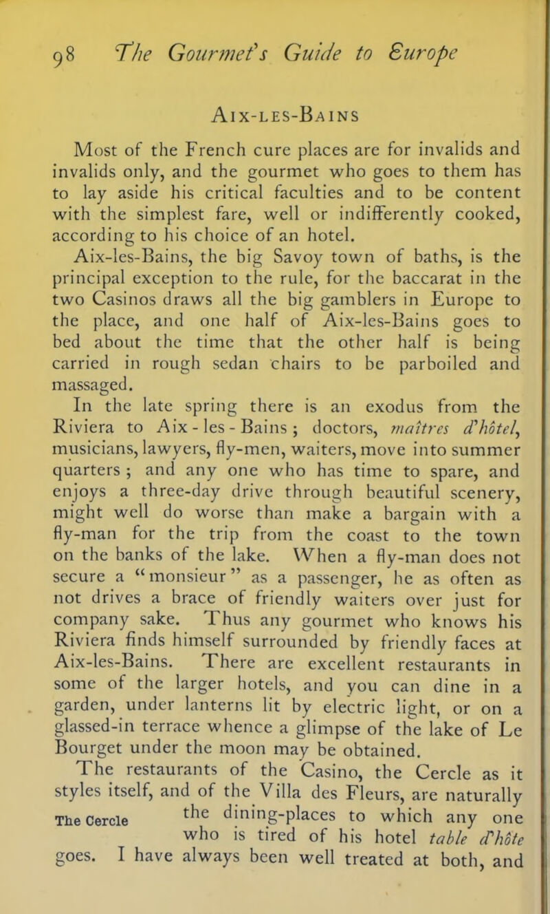 Aix-les-Bains Most of the French cure places are for invalids and invalids only, and the gourmet who goes to them has to lay aside his critical faculties and to be content with the simplest fare, well or indifferently cooked, according to his choice of an hotel. Aix-les-Bains, the big Savoy town of baths, is the principal exception to the rule, for the baccarat in the two Casinos draws all the big gamblers in Europe to the place, and one half of Aix-les-Bains goes to bed about the time that the other half is being carried in rough sedan chairs to be parboiled and massaged. In the late spring there is an exodus from the Riviera to Aix-les-Bains; doctors, maitres d'hotel, musicians, lawyers, fly-men, waiters, move into summer quarters ; and any one who has time to spare, and enjoys a three-day drive through beautiful scenery, might well do worse than make a bargain with a fly-man for the trip from the coast to the town on the banks of the lake. When a fly-man does not secure a “monsieur” as a passenger, he as often as not drives a brace of friendly waiters over just for company sake. T. hus any gourmet who knows his Riviera finds himself surrounded by friendly faces at Aix-les-Bains. There are excellent restaurants in some of the larger hotels, and you can dine in a garden, under lanterns lit by electric light, or on a glassed-in terrace whence a glimpse of the lake of Le Bourget under the moon may be obtained. The restaurants of the Casino, the Cercle as it styles itself, and of the Villa des Fleurs, are naturally The Cercle t^ie dining-places to which any one who is tired of his hotel table d'hote goes. I have always been well treated at both, and