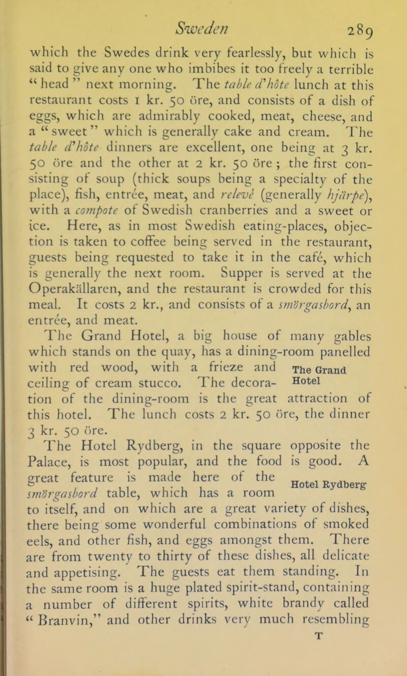 which the Swedes drink very fearlessly, but which is said to give any one who imbibes it too freely a terrible “ head ” next morning. The table d'hote lunch at this restaurant costs 1 kr. 50 ore, and consists of a dish of eggs, which are admirably cooked, meat, cheese, and a “sweet” which is generally cake and cream. The table d'hote dinners are excellent, one being at 3 kr. 50 ore and the other at 2 kr. 50 ore ; the first con- sisting of soup (thick soups being a specialty of the place), fish, entree, meat, and releve (generally hjdrpe), with a compote of Swedish cranberries and a sweet or ice. Here, as in most Swedish eating-places, objec- tion is taken to coffee being served in the restaurant, guests being requested to take it in the cafe, which is generally the next room. Supper is served at the Operakallaren, and the restaurant is crowded for this meal. It costs 2 kr., and consists of a smorgasbord, an entree, and meat. The Grand Hotel, a big house of many gables which stands on the quay, has a dining-room panelled with red wood, with a frieze and The Grand ceiling of cream stucco. The decora- Hotel tion of the dining-room is the great attraction of this hotel. The lunch costs 2 kr. 50 ore, the dinner 3 kr. 50 ore. The Hotel Rydberg, in the square Palace, is most popular, and the food great feature is made here of the smorgasbord table, which has a room to itself, and on which are a great variety of dishes, there being some wonderful combinations of smoked eels, and other fish, and eggs amongst them. There are from twenty to thirty of these dishes, all delicate and appetising. The guests eat them standing. In the same room is a huge plated spirit-stand, containing a number of different spirits, white brandy called “ Branvin,” and other drinks very much resembling opposite is good. the A Hotel Rydberg