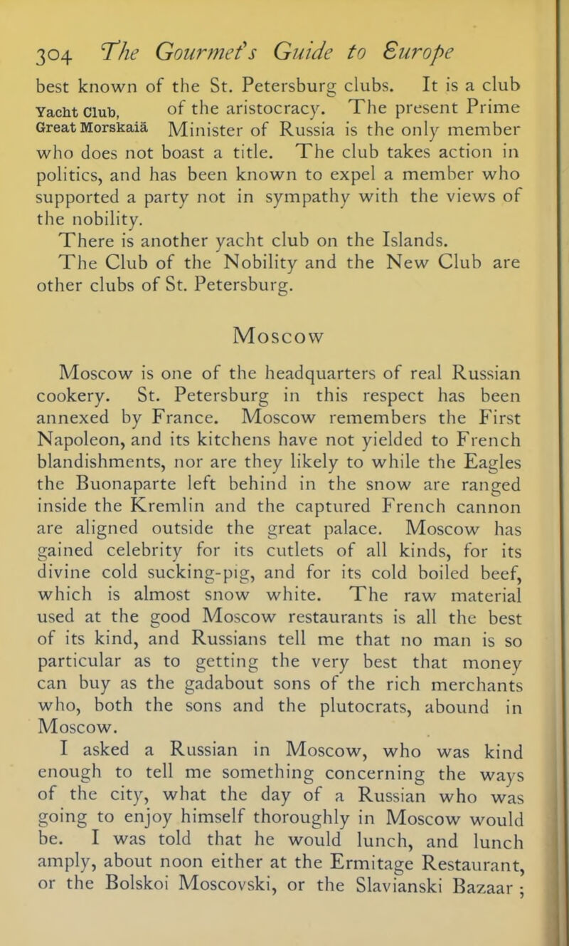 best known of the St. Petersburg clubs. It is a club Yacht Club, of the aristocracy. The present Prime Great Morskaia Minister of Russia is the only member who does not boast a title. The club takes action in politics, and has been known to expel a member who supported a party not in sympathy with the views of the nobility. There is another yacht club on the Islands. The Club of the Nobility and the New Club are other clubs of St. Petersburg. Moscow Moscow is one of the headquarters of real Russian cookery. St. Petersburg in this respect has been annexed by France. Moscow remembers the First Napoleon, and its kitchens have not yielded to French blandishments, nor are they likely to while the Eagles the Buonaparte left behind in the snow are ranged inside the Kremlin and the captured French cannon are aligned outside the great palace. Moscow has gained celebrity for its cutlets of all kinds, for its divine cold sucking-pig, and for its cold boiled beef, which is almost snow white. The raw material used at the good Moscow restaurants is all the best of its kind, and Russians tell me that no man is so particular as to getting the very best that money can buy as the gadabout sons of the rich merchants who, both the sons and the plutocrats, abound in Moscow. I asked a Russian in Moscow, who was kind enough to tell me something concerning the ways of the city, what the day of a Russian who was going to enjoy himself thoroughly in Moscow would be. I was told that he would lunch, and lunch amply, about noon either at the Ermitage Restaurant, or the Bolskoi Moscovski, or the Slavianski Bazaar ;