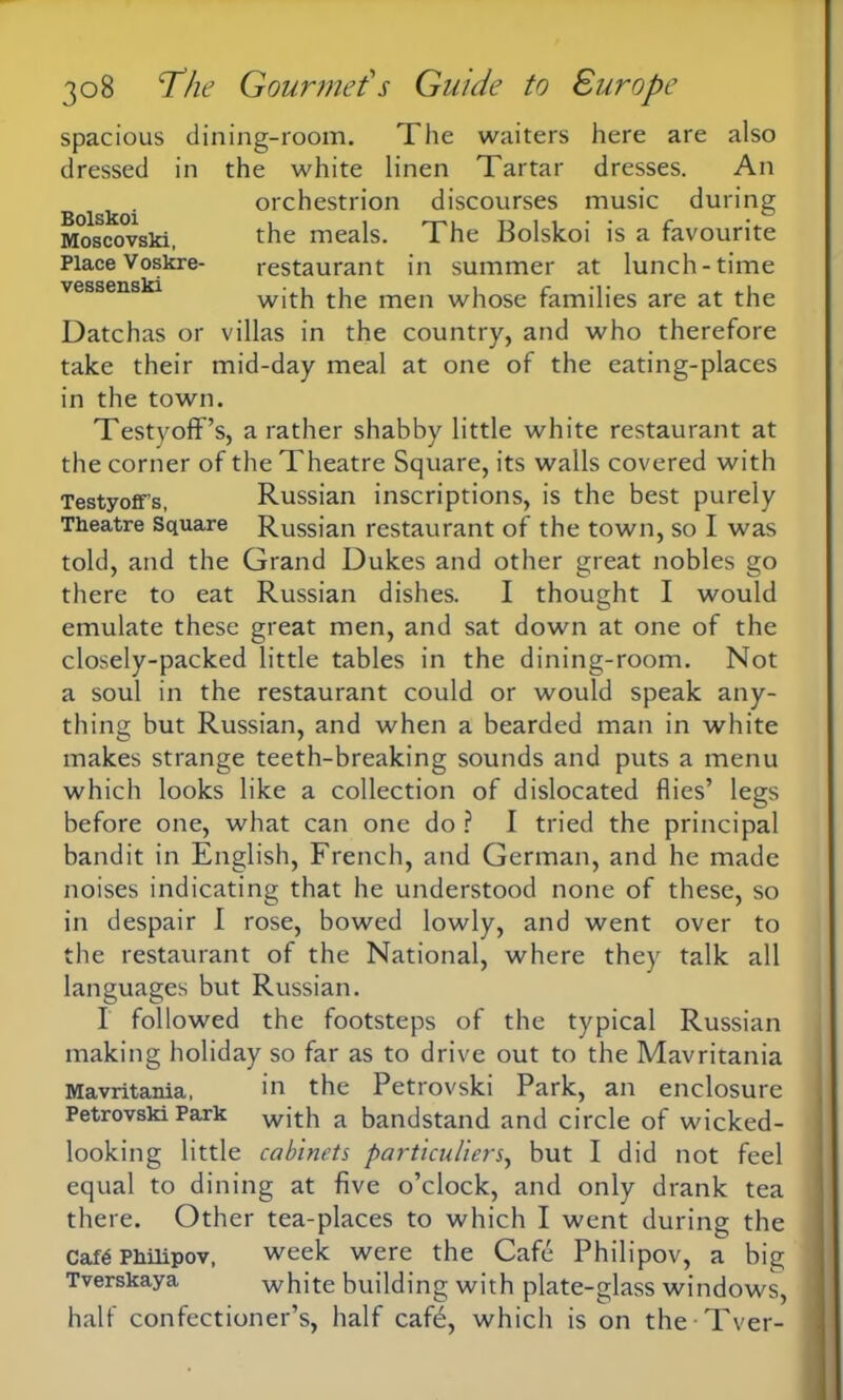 Bolskoi Moscovski, Place Voskre vessenski 308 The Gourmet1 s Guide to Europe spacious dining-room. The waiters here are also dressed in the white linen Tartar dresses. An orchestrion discourses music during the meals. The Bolskoi is a favourite restaurant in summer at lunch-time with the men whose families are at the Datchas or villas in the country, and who therefore take their mid-day meal at one of the eating-places in the town. Testyoff’s, a rather shabby little white restaurant at the corner of the Theatre Square, its walls covered with Testyoffs, Russian inscriptions, is the best purely Theatre Square Russian restaurant of the town, so I was told, and the Grand Dukes and other great nobles go there to eat Russian dishes. I thought I would emulate these great men, and sat down at one of the closely-packed little tables in the dining-room. Not a soul in the restaurant could or would speak any- thing but Russian, and when a bearded man in white makes strange teeth-breaking sounds and puts a menu which looks like a collection of dislocated flies’ legs before one, what can one do ? I tried the principal bandit in English, French, and German, and he made noises indicating that he understood none of these, so in despair I rose, bowed lowly, and went over to the restaurant of the National, where they talk all languages but Russian. I followed the footsteps of the typical Russian making holiday so far as to drive out to the Mavritania Mavritania, in the Petrovski Park, an enclosure Petrovski Park with a bandstand and circle of wicked- looking little cabinets particuliers, but I did not feel equal to dining at five o’clock, and only drank tea there. Other tea-places to which I went during the Cafe Philipov, week were the Cafe Philipov, a big Tverskaya white building with plate-glass windows, half confectioner’s, half cafd, which is on the Tver-