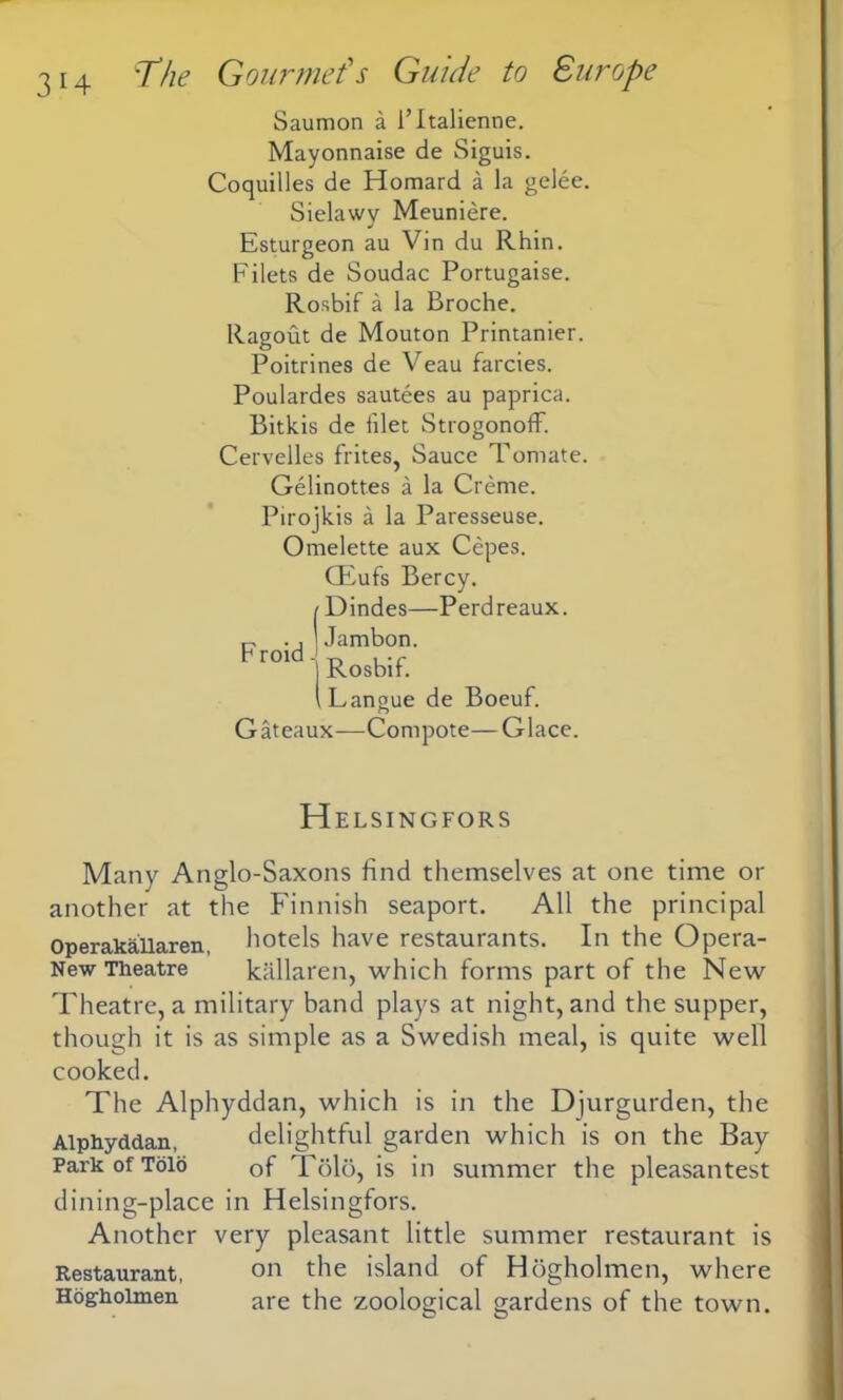 Saumon a l’ltalienne. Mayonnaise de Siguis. Coquilles de Homard a la gelee. Sielawy Meuniere. Esturgeon au Vin du Rhin. Filets de Soudac Portugaise. Rosbif a la Broche. Ragout de Mouton Printanier. Poitrines de Veau farcies. Poulardes sautees au paprica. Bitkis de iilet Strogonoff. Cervelles frites, Sauce Tornate. Gelinottes a la Creme. Pirojkis a la Paresseuse. Omelette aux Cepes. CEufs Bercy. Dindes—Perdreaux. Jambon. Rosbif. ILangue de Boeuf. Gateaux—Compote—Glace. F roid. H ELSINGFORS Many Anglo-Saxons find themselves at one time or another at the Finnish seaport. All the principal Operakailaren, hotels have restaurants. In the Opera- New Theatre kallaren, which forms part of the New Theatre, a military band plays at night, and the supper, though it is as simple as a Swedish meal, is quite well cooked. The Alphyddan, which is in the Djurgurden, the Alphyddan, delightful garden which is on the Bay Park of Tolo Qf Told, is in summer the pleasantest dining-place in Helsingfors. Another very pleasant little summer restaurant is Restaurant, on the island of Hdgholmen, where Hog-holmen are the zoological gardens of the town.