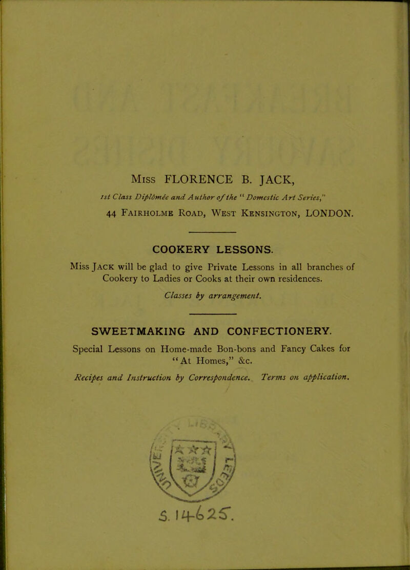 Miss FLORENCE B. JACK, 1st Class Dipldmec and A uthor of the “ Domestic Art Series, 44 Fairholmk Road, West Kensington, LONDON. COOKERY LESSONS. Miss Jack will be glad to give Private Lessons in all branches of Cookery to Ladies or Cooks at their own residences. Classes by arrangement. SWEETMAKING AND CONFECTIONERY. Special Lessons on Home-made Bon-bons and Fancy Cakes for “At Homes,” &c. Recipes and Instruction by Correspondence. Terms on application.