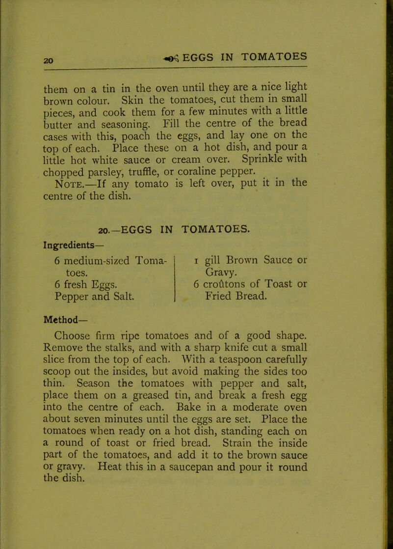 EGGS IN TOMATOES them on a tin in the oven until they are a nice light brown colour. Skin the tomatoes, cut them in small pieces, and cook them for a few minutes with a little butter and seasoning. Fill the centre of the bread cases with this, poach the eggs, and lay one on the top of each. Place these on a hot dish, and pour a little hot white sauce or cream over. Sprinkle with chopped parsley, truffle, or coraline pepper. Note.—If any tomato is left over, put it in the centre of the dish. 20.—EGGS IN TOMATOES. Ingredients— 6 medium-sized Toma- toes. 6 fresh Eggs. Pepper and Salt. i gill Brown Sauce or Gravy. 6 crofltons of Toast or Fried Bread. Method— Choose firm ripe tomatoes and of a good shape. Remove the stalks, and with a sharp knife cut a small slice from the top of each. With a teaspoon carefully scoop out the insides, but avoid making the sides too thin. Season the tomatoes with pepper and salt, place them on a greased tin, and break a fresh egg into the centre of each. Bake in a moderate oven about seven minutes until the eggs are set. Place the tomatoes when ready on a hot dish, standing each on a round of toast or fried bread. Strain the inside part of the tomatoes, and add it to the brown sauce or gravy. Heat this in a saucepan and pour it round the dish.