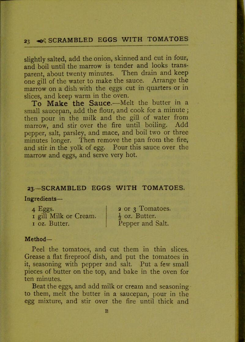 slightly salted, add the onion, skinned and cut in four, and boil until the marrow is tender and looks trans- parent, about twenty minutes. Then drain and keep one gill of the water to make the sauce. Arrange the marrow on a dish with the eggs cut in quarters or in slices, and keep warm in the oven. To Make the Sauce—Melt the butter in a small saucepan, add the Hour, and cook for a minute; then pour in the milk and the gill of water from marrow, and stir over the fire until boiling. Add pepper, salt, parsley, and mace, and boil two or three minutes longer. Then remove the pan from the fire, and stir in the yolk of egg. Pour this sauce over the marrow and eggs, and serve very hot. 23—SCRAMBLED EGGS WITH TOMATOES. Ingredients— 4 Eggs. 1 gill Milk or Cream. 1 oz. Butter. 2 or 3 Tomatoes. ^ oz. Butter. Pepper and Salt. Method- Peel the tomatoes, and cut them in thin slices. Grease a flat fireproof dish, and put the tomatoes in it, seasoning with pepper and salt. Put a few small pieces of butter on the top, and bake in the oven for ten minutes. Beat the eggs, and add milk or cream and seasoning to them, melt the butter in a saucepan, pour in the egg mixture, and stir over the fire until thick and B