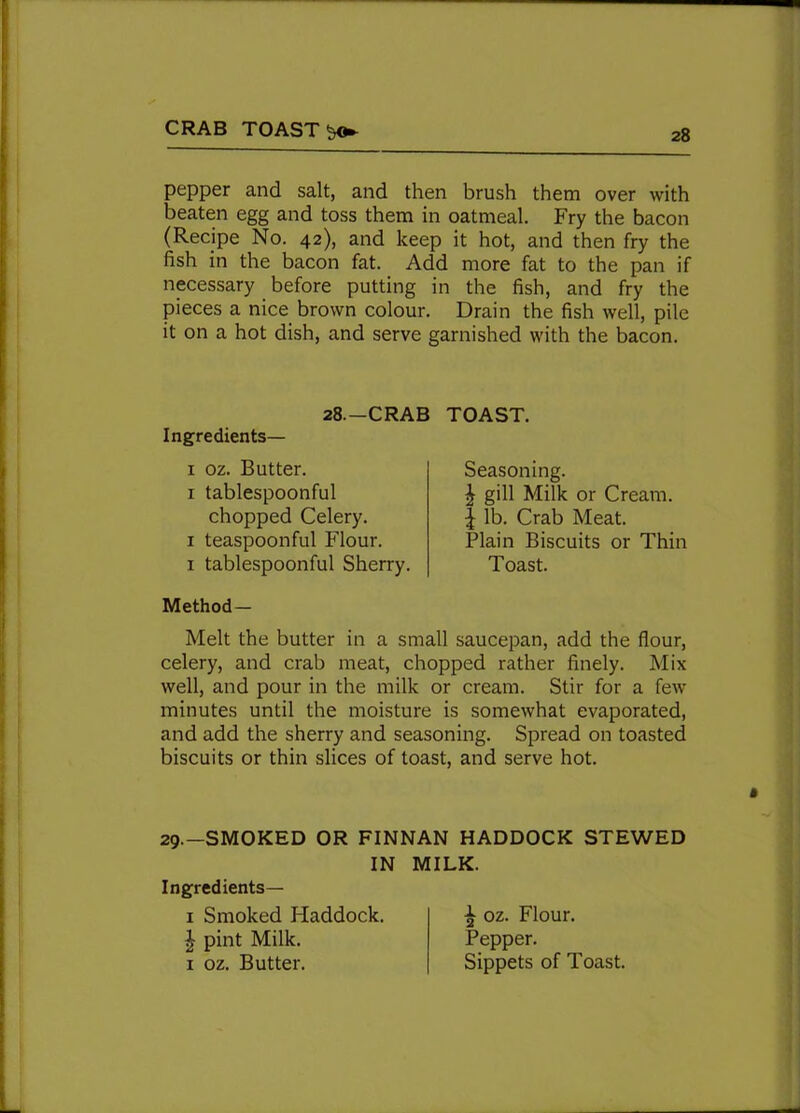 CRAB TOASTS pepper and salt, and then brush them over with beaten egg and toss them in oatmeal. Fry the bacon (Recipe No. 42), and keep it hot, and then fry the fish in the bacon fat. Add more fat to the pan if necessary before putting in the fish, and fry the pieces a nice brown colour. Drain the fish well, pile it on a hot dish, and serve garnished with the bacon. 28.—CRAB TOAST. Ingredients— 1 oz. Butter. 1 tablespoonful chopped Celery. 1 teaspoonful Flour, x tablespoonful Sherry. Method- Melt the butter in a small saucepan, add the flour, celery, and crab meat, chopped rather finely. Mix well, and pour in the milk or cream. Stir for a few minutes until the moisture is somewhat evaporated, and add the sherry and seasoning. Spread on toasted biscuits or thin slices of toast, and serve hot. Seasoning. £ gill Milk or Cream. | lb. Crab Meat. Plain Biscuits or Thin Toast. 29.—SMOKED OR FINNAN HADDOCK STEWED IN MILK. Ingredients— x Smoked Haddock. | pint Milk. 1 oz. Butter. ^ oz. Flour. Pepper. Sippets of Toast.