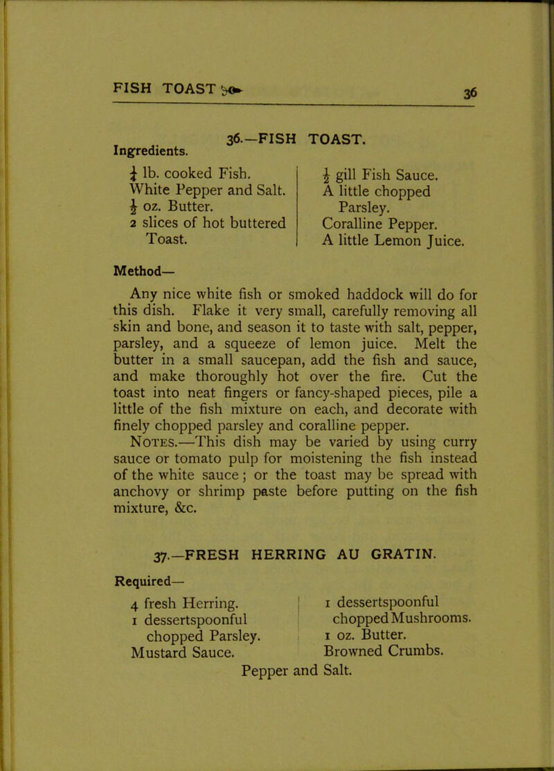 FISH TOASTS 36.-FISH Ingredients. 1 lb. cooked Fish. White Pepper and Salt. £ oz. Butter. 2 slices of hot buttered Toast. TOAST. \ gill Fish Sauce. A little chopped Parsley. Coralline Pepper. A little Lemon Juice. Method— Any nice white fish or smoked haddock will do for this dish. Flake it very small, carefully removing all skin and bone, and season it to taste with salt, pepper, parsley, and a squeeze of lemon juice. Melt the butter in a small saucepan, add the fish and sauce, and make thoroughly hot over the fire. Cut the toast into neat fingers or fancy-shaped pieces, pile a little of the fish mixture on each, and decorate with finely chopped parsley and coralline pepper. Notes.—This dish may be varied by using curry sauce or tomato pulp for moistening the fish instead of the white sauce; or the toast may be spread with anchovy or shrimp paste before putting on the fish mixture, &c. 37.-FRESH HERRING AU GRATIN. Required— 4 fresh Herring. 1 dessertspoonful chopped Parsley. Mustard Sauce. 1 dessertspoonful chopped Mushrooms. 1 oz. Butter. Browned Crumbs.