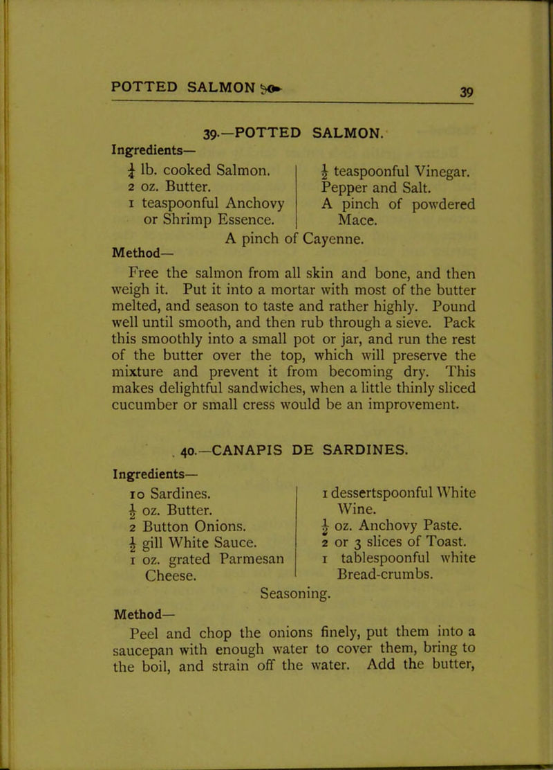 POTTED SALMON ^ 39.—POTTED SALMON. Ingredients— ^ lb. cooked Salmon. 2 oz. Butter. 1 teaspoonful Anchovy or Shrimp Essence. A pinch o Method— £ teaspoonful Vinegar. Pepper and Salt. A pinch of powdered Mace. Cayenne. Free the salmon from all skin and bone, and then weigh it. Put it into a mortar with most of the butter melted, and season to taste and rather highly. Pound well until smooth, and then rub through a sieve. Pack this smoothly into a small pot or jar, and run the rest of the butter over the top, which will preserve the mixture and prevent it from becoming dry. This makes delightful sandwiches, when a little thinly sliced cucumber or small cress would be an improvement. 40.—CANAPIS DE SARDINES. Ingredients— 10 Sardines. | oz. Butter. 2 Button Onions. | gill White Sauce. 1 oz. grated Parmesan Cheese. 1 dessertspoonful White Wine. 1 oz. Anchovy Paste. 2 or 3 slices of Toast. 1 tablespoonful white Bread-crumbs. Seasoning. Method- Peel and chop the onions finely, put them into a saucepan with enough water to cover them, bring to the boil, and strain off the water. Add the butter,