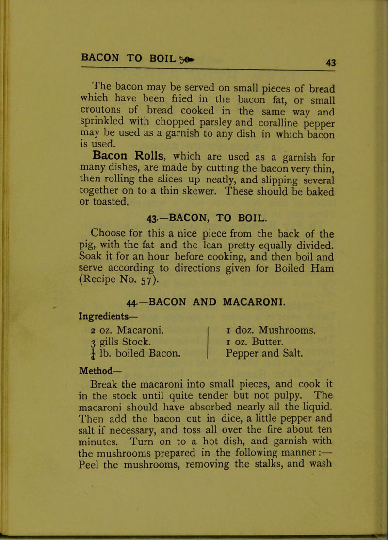 BACON TO BOIL$o* 43 The bacon may be served on small pieces of bread which have been fried in the bacon fat, or small croutons of bread cooked in the same way and sprinkled with chopped parsley and coralline pepper may be used as a garnish to any dish in which bacon is used. Bacon Rolls, which are used as a garnish for many dishes, are made by cutting the bacon very thin, then rolling the slices up neatly, and slipping several together on to a thin skewer. These should be baked or toasted. Choose for this a nice piece from the back of the pig, with the fat and the lean pretty equally divided. Soak it for an hour before cooking, and then boil and serve according to directions given for Boiled Ham (Recipe No. 57). Method— Break the macaroni into small pieces, and cook it in the stock until quite tender but not pulpy. The macaroni should have absorbed nearly all the liquid. Then add the bacon cut in dice, a little pepper and salt if necessary, and toss all over the fire about ten minutes. Turn on to a hot dish, and garnish with the mushrooms prepared in the following manner:— Peel the mushrooms, removing the stalks, and wash 43—BACON, TO BOIL. 44.—BACON AND MACARONI. Ingredients— 2 oz. Macaroni. 3 gills Stock. 1 doz. Mushrooms. 1 oz. Butter.