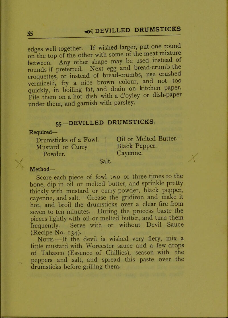 ^ DEVILLED DRUMSTICKS edges well together. If wished larger, put one round on the top of the other with some of the meat mixture between. Any other shape may be used instead of rounds if preferred. Next egg and bread-crumb the croquettes, or instead of bread-crumbs, use crushed vermicelli, fry a nice brown colour, and not too quickly, in boiling fat, and drain on kitchen paper. Pile them on a hot dish with a d’oyley or dish-paper under them, and garnish with parsley. 55.—DEVILLED DRUMSTICKS. Required- Drumsticks of a Fowl. Mustard or Curry Powder. Salt. Oil or Melted Butter. Black Pepper. Cayenne. Method— Score each piece of fowl two or three times to the bone, dip in oil or melted butter, and sprinkle pretty thickly with mustard or curry powder, black pepper, cayenne, and salt. Grease the gridiron and make it hot, and broil the drumsticks over a clear fire from seven to ten minutes. During the process baste the pieces lightly with oil or melted butter, and turn them frequently. Serve with or without Devil Sauce (Recipe No. 134). Note.—If the devil is wished very fiery, mix a little mustard with Worcester sauce and a few drops of Tabasco (Essence of Chillies), season with the peppers and salt, and spread this paste over the drumsticks before grilling them.