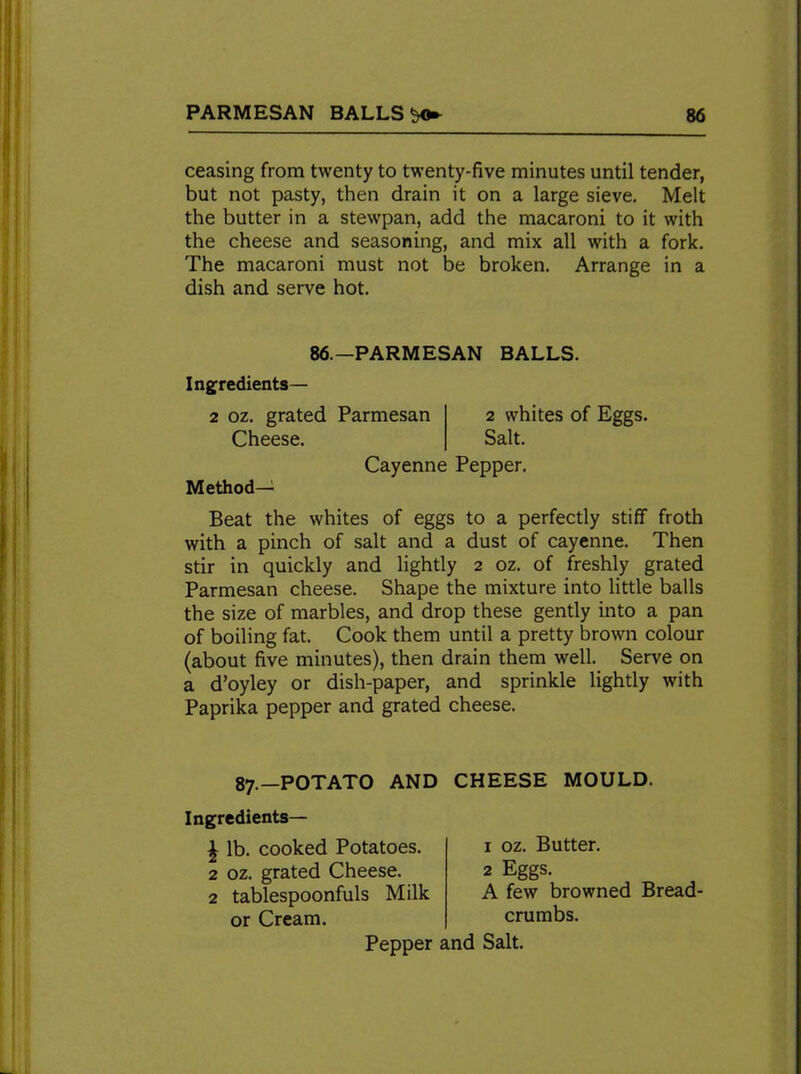 ceasing from twenty to twenty-five minutes until tender, but not pasty, then drain it on a large sieve. Melt the butter in a stewpan, add the macaroni to it with the cheese and seasoning, and mix all with a fork. The macaroni must not be broken. Arrange in a dish and serve hot. 86.—PARM ESAN BALLS. Ingredients— 2 oz. grated Parmesan 2 whites of Eggs. Cheese. Salt. Cayenne Pepper. Method- Beat the whites of eggs to a perfectly stiff froth with a pinch of salt and a dust of cayenne. Then stir in quickly and lightly 2 oz. of freshly grated Parmesan cheese. Shape the mixture into little balls the size of marbles, and drop these gently into a pan of boiling fat. Cook them until a pretty brown colour (about five minutes), then drain them well. Serve on a d’oyley or dish-paper, and sprinkle lightly with Paprika pepper and grated cheese. 87.—POTATO AND Ingredients— \ lb. cooked Potatoes. 2 oz. grated Cheese. 2 tablespoonfuls Milk or Cream. CHEESE MOULD. 1 oz. Butter. 2 Eggs. A few browned Bread- crumbs. Salt. Pepper and