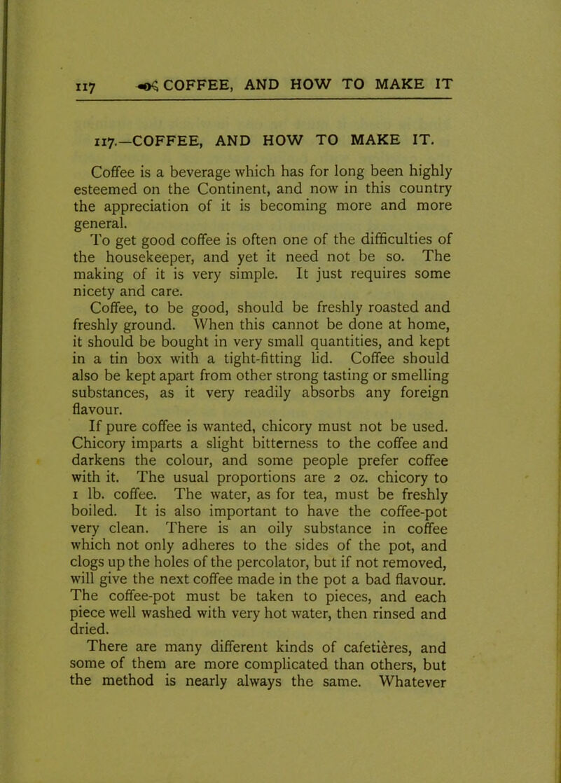 117.—COFFEE, AND HOW TO MAKE IT. Coffee is a beverage which has for long been highly esteemed on the Continent, and now in this country the appreciation of it is becoming more and more general. To get good coffee is often one of the difficulties of the housekeeper, and yet it need not be so. The making of it is very simple. It just requires some nicety and care. Coffee, to be good, should be freshly roasted and freshly ground. When this cannot be done at home, it should be bought in very small quantities, and kept in a tin box writh a tight-fitting lid. Coffee should also be kept apart from other strong tasting or smelling substances, as it very readily absorbs any foreign flavour. If pure coffee is wanted, chicory must not be used. Chicory imparts a slight bitterness to the coffee and darkens the colour, and some people prefer coffee with it. The usual proportions are 2 oz. chicory to 1 lb. coffee. The water, as for tea, must be freshly boiled. It is also important to have the coffee-pot very clean. There is an oily substance in coffee which not only adheres to the sides of the pot, and clogs up the holes of the percolator, but if not removed, will give the next coffee made in the pot a bad flavour. The coffee-pot must be taken to pieces, and each piece well washed with very hot water, then rinsed and dried. There are many different kinds of cafetieres, and some of them are more complicated than others, but the method is nearly always the same. Whatever