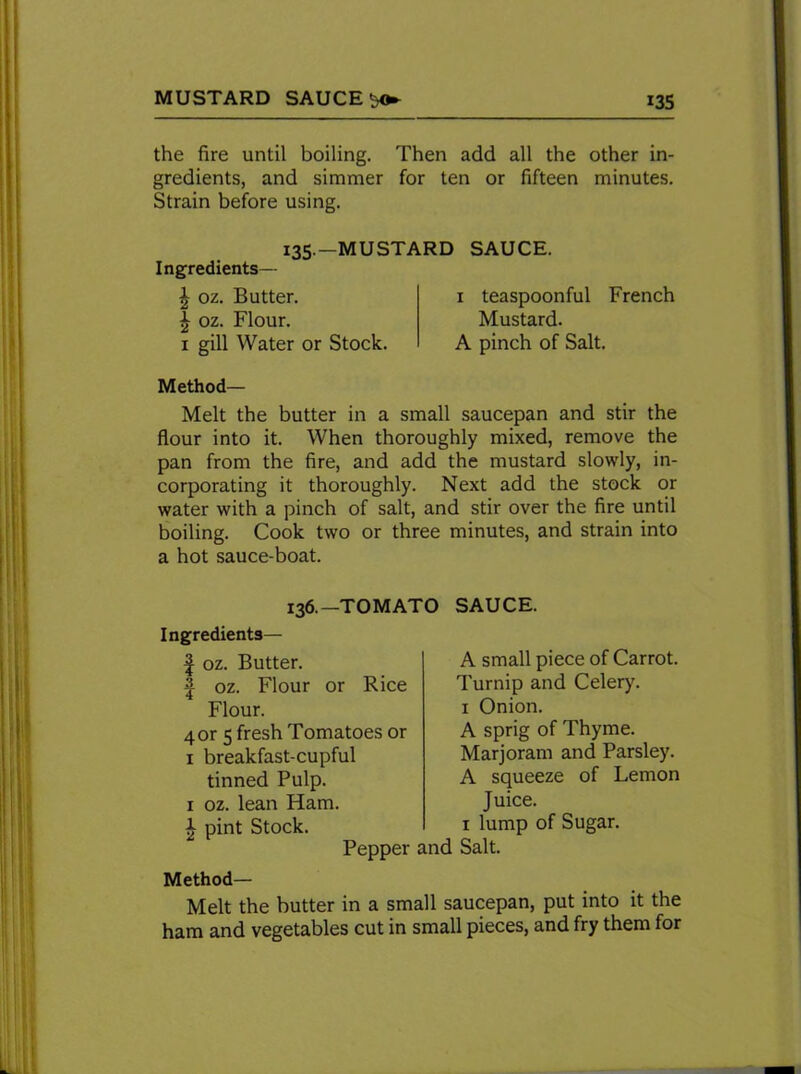 the fire until boiling. Then add all the other in- gredients, and simmer for ten or fifteen minutes. Strain before using. 135.—MUSTARD SAUCE. Ingredients— | oz. Butter. £ oz. Flour, x gill Water or Stock. x teaspoonful French Mustard. A pinch of Salt. Method— Melt the butter in a small saucepan and stir the flour into it. When thoroughly mixed, remove the pan from the fire, and add the mustard slowly, in- corporating it thoroughly. Next add the stock or water with a pinch of salt, and stir over the fire until boiling. Cook two or three minutes, and strain into a hot sauce-boat. 136.—TOMATO SAUCE. Ingredients— | oz. Butter. J oz. Flour or Rice Flour. 4 or 5 fresh Tomatoes or 1 breakfast-cupful tinned Pulp. 1 oz. lean Ham. £ pint Stock. Pepper A small piece of Carrot. Turnip and Celery. 1 Onion. A sprig of Thyme. Marjoram and Parsley. A squeeze of Lemon Juice. 1 lump of Sugar. Salt. Method- Melt the butter in a small saucepan, put into it the ham and vegetables cut in small pieces, and fry them for