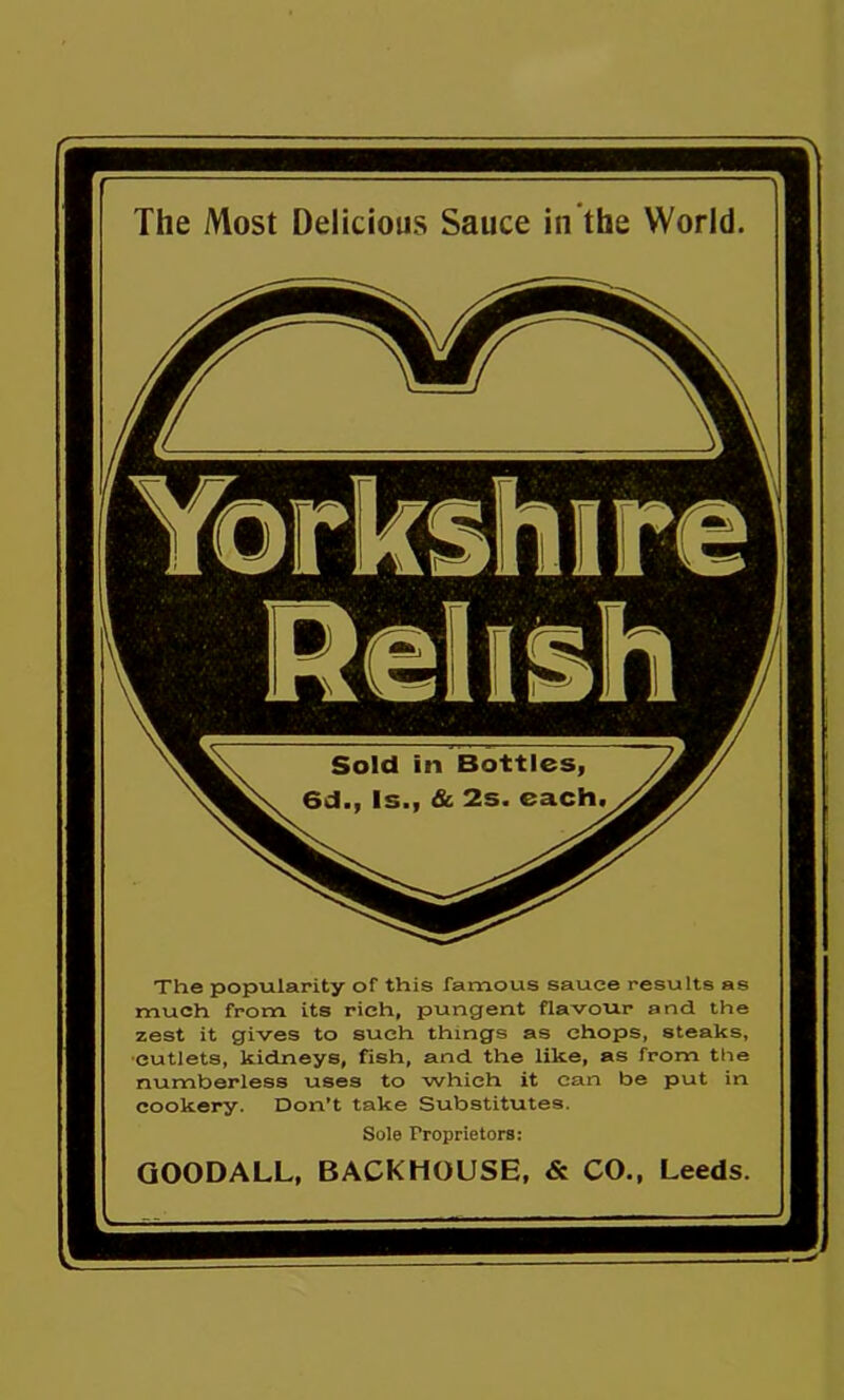 The Most Delicious Sauce in the World The popularity of this famous sauce results as much from its rich, pungent flavour and the zest it gives to such things as chops, steaks, cutlets, kidneys, fish, and the like, as from the numberless uses to which it can be put in cookery. Don’t take Substitutes. Sole Proprietors: QOODALL, BACKHOUSE, & CO., Leeds.