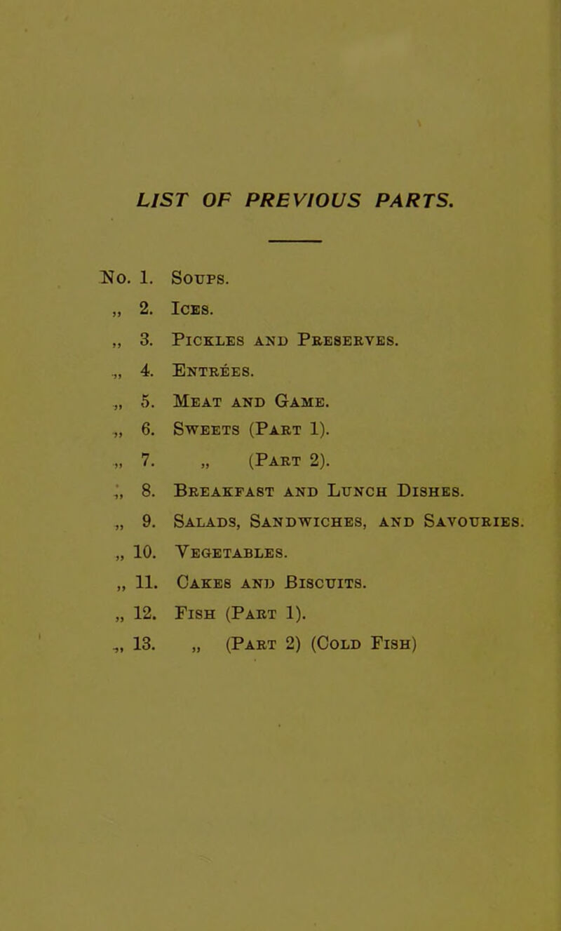 LIST OF PREVIOUS PARTS, No. 1. Soups. „ 2. Ices. „ 3. Pickles and Peeserves. 4. Entrees. „ 5. Meat and Game. 6. Sweets (Part 1). „ 7. „ (Part 2). 8. Breakfast and Lunch Dishes. „ 9. Salads, Sandwiches, and Savouries. „ 10. Vegetables. „ 11. Oakes and Biscuits. 12. Fish (Part 1). 13. „ (Part 2) (Cold Fish) •91