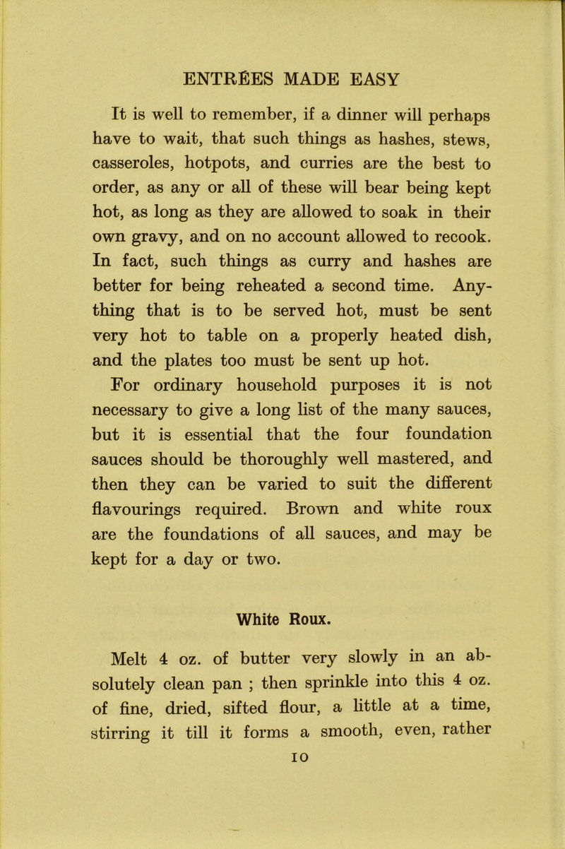 It is well to remember, if a dinner will perhaps have to wait, that such things as hashes, stews, casseroles, hotpots, and curries are the best to order, as any or all of these will bear being kept hot, as long as they are allowed to soak in their own gravy, and on no account allowed to recook. In fact, such things as curry and hashes are better for being reheated a second time. Any- thing that is to be served hot, must be sent very hot to table on a properly heated dish, and the plates too must be sent up hot. For ordinary household purposes it is not necessary to give a long list of the many sauces, but it is essential that the four foundation sauces should be thoroughly well mastered, and then they can be varied to suit the different flavourings required. Brown and white roux are the foundations of all sauces, and may be kept for a day or two. White Roux. Melt 4 oz. of butter very slowly in an ab- solutely clean pan ; then sprinkle into this 4 oz. of fine, dried, sifted flour, a little at a time, stirring it till it forms a smooth, even, rather io