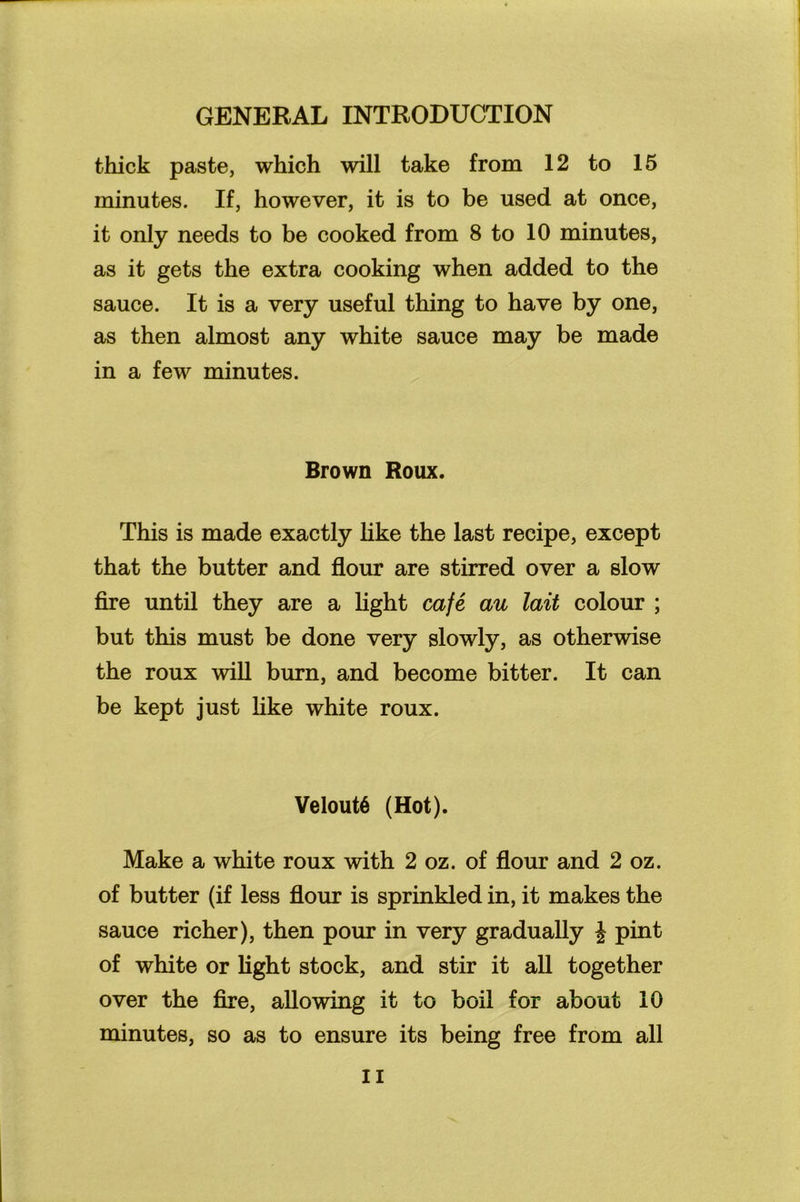 thick paste, which will take from 12 to 15 minutes. If, however, it is to be used at once, it only needs to be cooked from 8 to 10 minutes, as it gets the extra cooking when added to the sauce. It is a very useful thing to have by one, as then almost any white sauce may be made in a few minutes. Brown Roux. This is made exactly like the last recipe, except that the butter and flour are stirred over a slow fire until they are a light cafe au lait colour ; but this must be done very slowly, as otherwise the roux will burn, and become bitter. It can be kept just like white roux. VeloutS (Hot). Make a white roux with 2 oz. of flour and 2 oz. of butter (if less flour is sprinkled in, it makes the sauce richer), then pour in very gradually J pint of white or light stock, and stir it all together over the fire, allowing it to boil for about 10 minutes, so as to ensure its being free from all