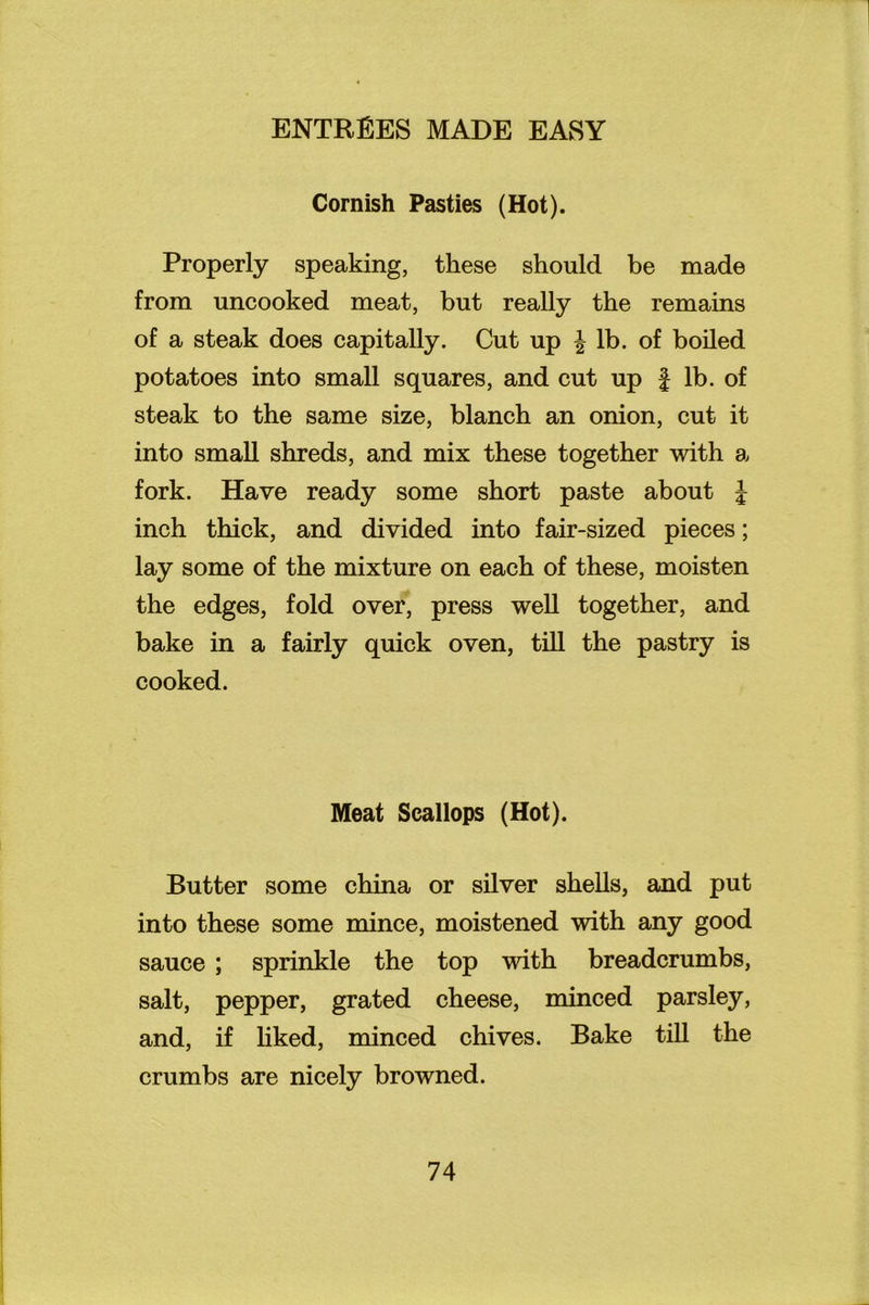 Cornish Pasties (Hot). Properly speaking, these should be made from uncooked meat, but really the remains of a steak does capitally. Cut up \ lb. of boiled potatoes into small squares, and cut up J lb. of steak to the same size, blanch an onion, cut it into small shreds, and mix these together with a fork. Have ready some short paste about J inch thick, and divided into fair-sized pieces; lay some of the mixture on each of these, moisten the edges, fold over, press well together, and bake in a fairly quick oven, till the pastry is cooked. Meat Scallops (Hot). Butter some china or silver shells, and put into these some mince, moistened with any good sauce ; sprinkle the top with breadcrumbs, salt, pepper, grated cheese, minced parsley, and, if liked, minced chives. Bake till the crumbs are nicely browned.