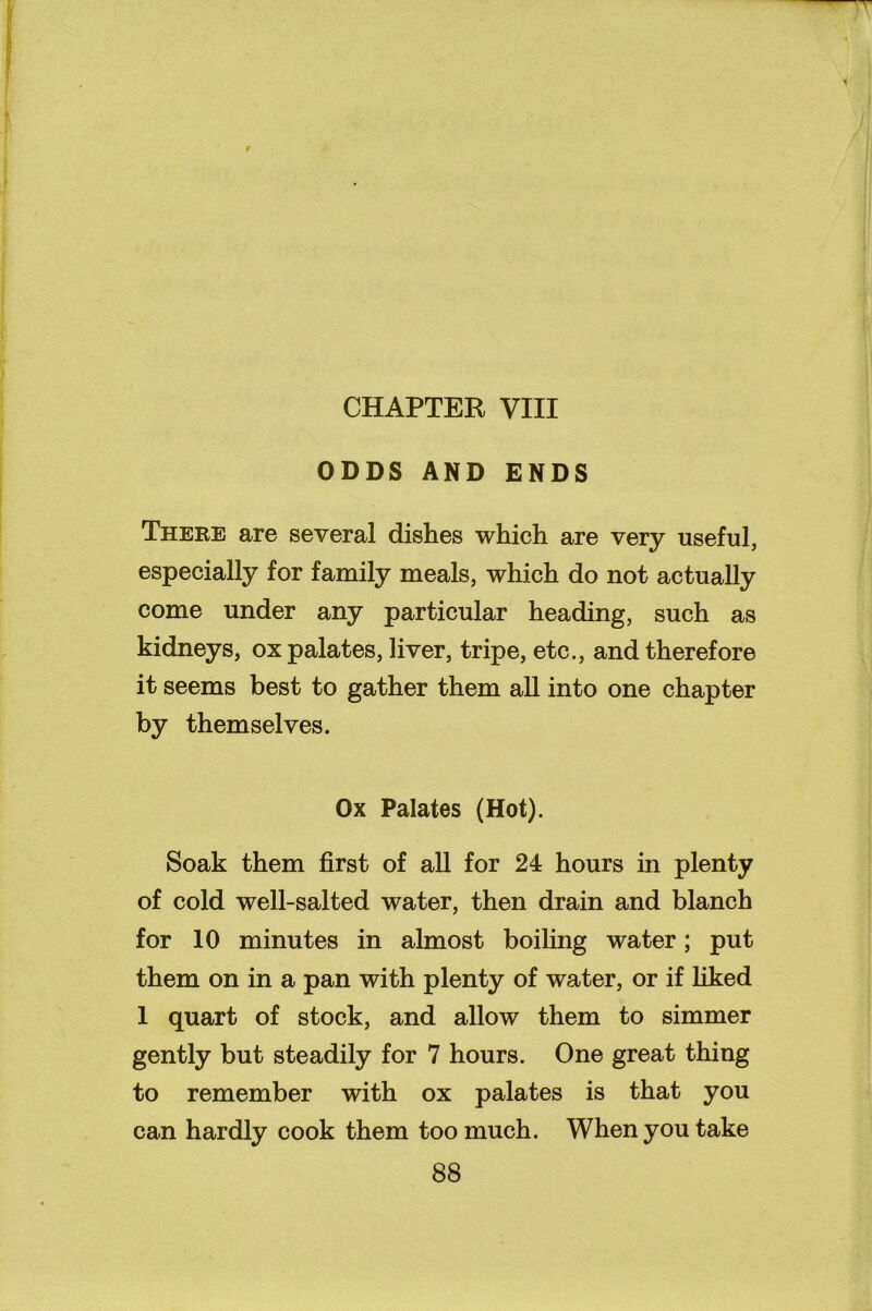 CHAPTER VIII ODDS AND ENDS There are several dishes which are very useful, especially for family meals, which do not actually come under any particular heading, such as kidneys, ox palates, liver, tripe, etc., and therefore it seems best to gather them all into one chapter by themselves. Ox Palates (Hot). Soak them first of all for 24 hours in plenty of cold well-salted water, then drain and blanch for 10 minutes in almost boiling water; put them on in a pan with plenty of water, or if liked 1 quart of stock, and allow them to simmer gently but steadily for 7 hours. One great thing to remember with ox palates is that you can hardly cook them too much. When you take