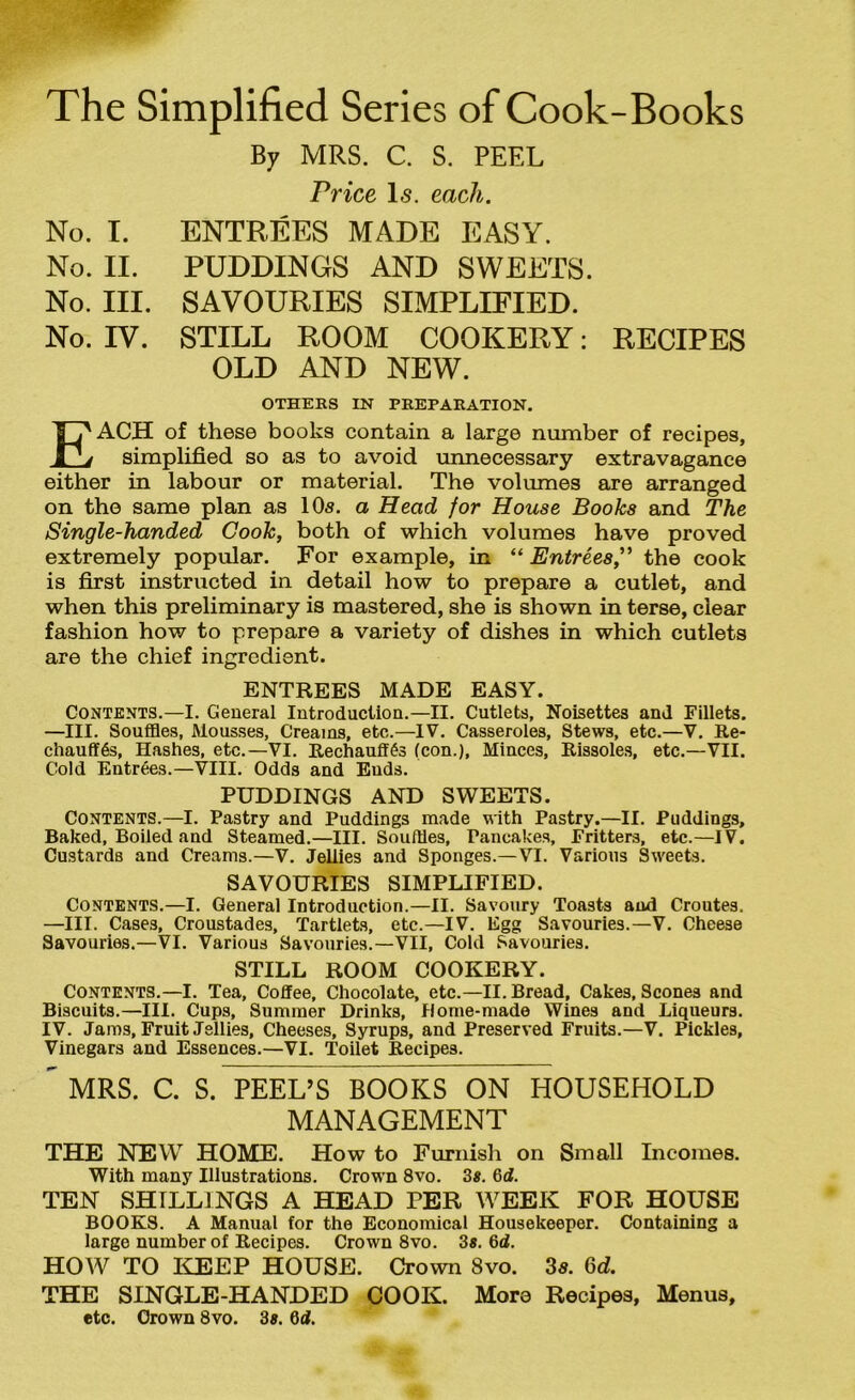 The Simplified Series of Cook-Books By MRS. C. S. PEEL Price Is. each. No. I. ENTREES MADE EASY. No. II. PUDDINGS AND SWEETS. No. III. SAVOURIES SIMPLIFIED. No. IV. STILL ROOM COOKERY: RECIPES OLD AND NEW. OTHERS IN PREPARATION. EACH of these books contain a large number of recipes, simplified so as to avoid unnecessary extravagance either in labour or material. The volumes are arranged on the same plan as 10s. a Head for House Books and The Single-handed Cook, both of which volumes have proved extremely popular. For example, in “ Entrees,” the cook is first instructed in detail how to prepare a cutlet, and when this preliminary is mastered, she is shown in terse, clear fashion how to prepare a variety of dishes in which cutlets are the chief ingredient. ENTREES MADE EASY. Contents.—I. General Introduction.—II. Cutlets, Noisettes and Fillets. —III. Souffles, Mousses, Creams, etc.—IV. Casseroles, Stews, etc.—V. Re- chauffes, Hashes, etc.—VI. Rechauffes (con.), Minces, Rissoles, etc.—VII. Cold Entrees.—VIII. Odds and Ends. PUDDINGS AND SWEETS. Contents.—I. Pastry and Puddings made with Pastry.—II. Puddings, Baked, Boiled and Steamed.—III. Souffles, Pancakes, Fritters, etc.—IV. Custards and Creams.—V. Jeliies and Sponges.—VI. Various Sweets. SAVOURIES SIMPLIFIED. Contents.—I. General Introduction.—II. Savoury Toasts and Croutes. —III. Cases, Croustades, Tartlets, etc.—IV. Egg Savouries.—V. Cheese Savouries.—VI. Various Savouries.—VII, Cold Savouries. STILL ROOM COOKERY. Contents.—I. Tea, Coffee, Chocolate, etc.—II. Bread, Cakes, Scones and Biscuits.—III. Cups, Summer Drinks, Home-made Wines and Liqueurs. IV. Jams, Fruit Jellies, Cheeses, Syrups, and Preserved Fruits.—V. Pickles, Vinegars and Essences.—VI. Toilet Recipes. ” MRS. C. S. PEEL’S BOOKS ON HOUSEHOLD MANAGEMENT THE NEW HOME. How to Furnish on Small Incomes. With many Illustrations. Crown 8vo. 3#. 6d. TEN SHILLINGS A HEAD PER WEEK FOR HOUSE BOOKS. A Manual for the Economical Housekeeper. Containing a large number of Recipes. Crown 8vo. 3«. 6d. HOW TO KEEP HOUSE. Crown 8vo. 3s. Gd. THE SINGLE-HANDED COOK. Moro Recipes, Menus, etc. Crown 8vo. 3*. 6d.