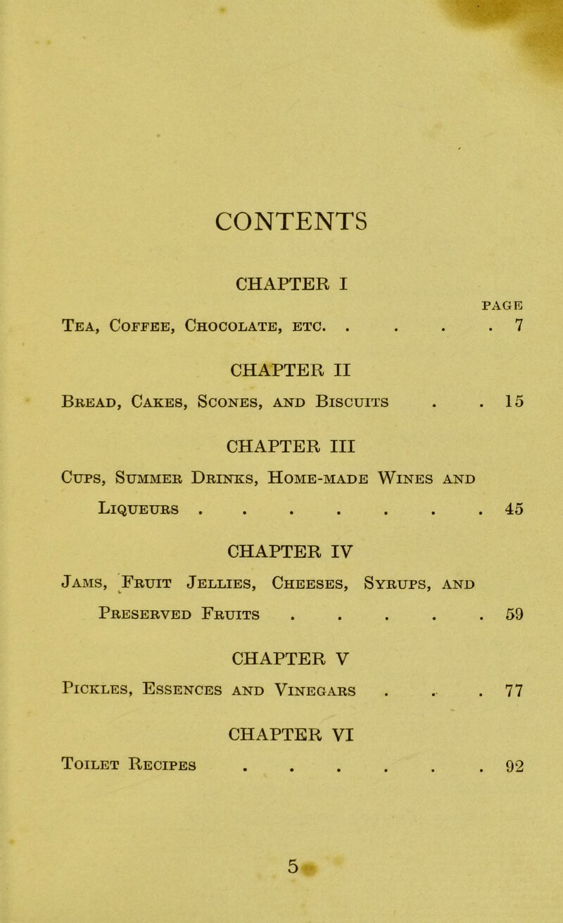 CONTENTS CHAPTER I PAGE Tea, Coffee, Chocolate, etc. . . . .7 CHAPTER II Bread, Cakes, Scones, and Biscuits . .15 CHAPTER III Cups, Summer Drinks, Home-made Wines and Liqueurs . . . . . .45 CHAPTER IV Jams, Fruit Jellies, Cheeses, Syrups, and Preserved Fruits . . . . .59 CHAPTER V Pickles, Essences and Vinegars . . .77 CHAPTER VI Toilet Recipes .92