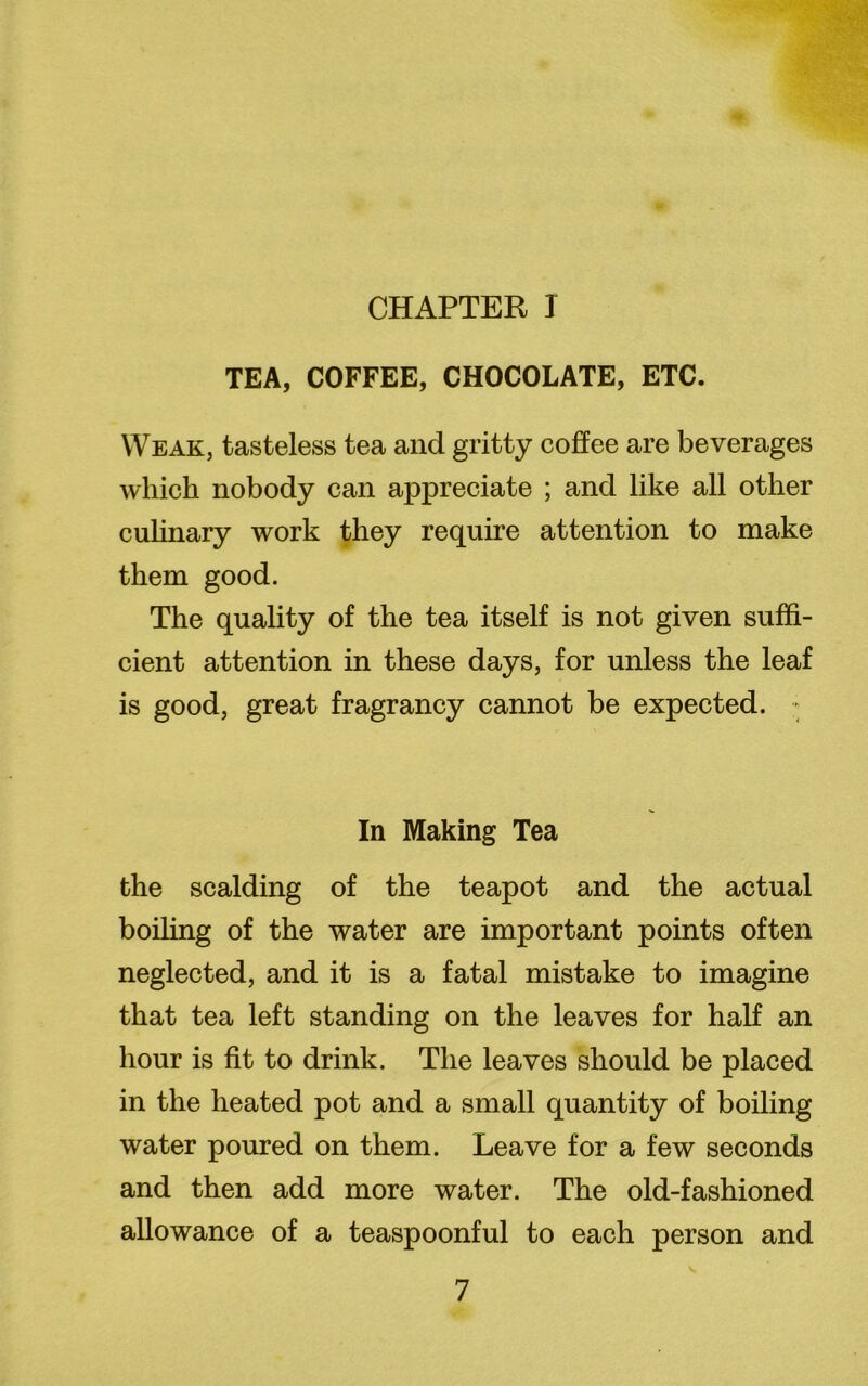 CHAPTER I TEA, COFFEE, CHOCOLATE, ETC. Weak, tasteless tea and gritty coffee are beverages which nobody can appreciate ; and like all other culinary work they require attention to make them good. The quality of the tea itself is not given suffi- cient attention in these days, for unless the leaf is good, great fragrancy cannot be expected. • In Making Tea the scalding of the teapot and the actual boiling of the water are important points often neglected, and it is a fatal mistake to imagine that tea left standing on the leaves for half an hour is fit to drink. The leaves should be placed in the heated pot and a small quantity of boiling water poured on them. Leave for a few seconds and then add more water. The old-fashioned allowance of a teaspoonful to each person and